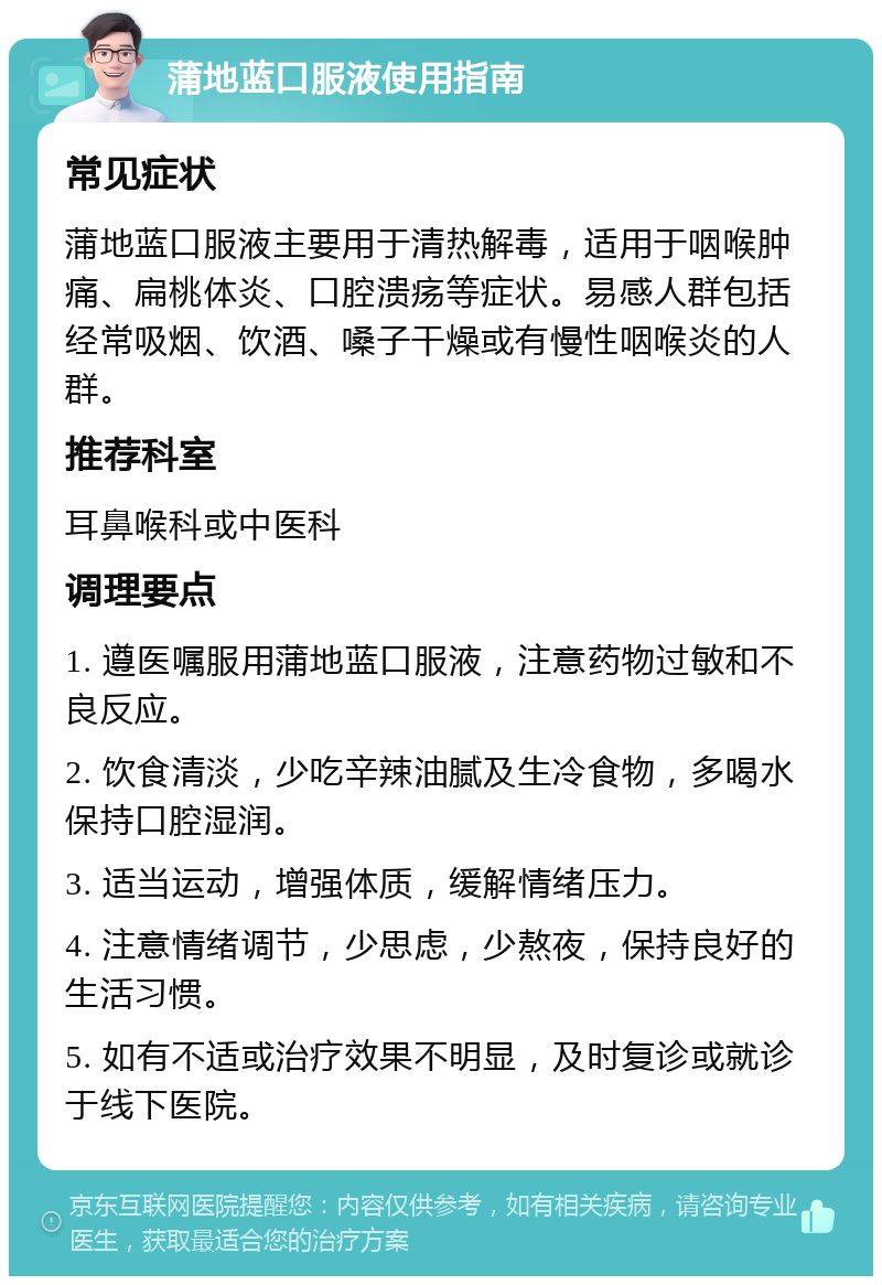 蒲地蓝口服液使用指南 常见症状 蒲地蓝口服液主要用于清热解毒，适用于咽喉肿痛、扁桃体炎、口腔溃疡等症状。易感人群包括经常吸烟、饮酒、嗓子干燥或有慢性咽喉炎的人群。 推荐科室 耳鼻喉科或中医科 调理要点 1. 遵医嘱服用蒲地蓝口服液，注意药物过敏和不良反应。 2. 饮食清淡，少吃辛辣油腻及生冷食物，多喝水保持口腔湿润。 3. 适当运动，增强体质，缓解情绪压力。 4. 注意情绪调节，少思虑，少熬夜，保持良好的生活习惯。 5. 如有不适或治疗效果不明显，及时复诊或就诊于线下医院。