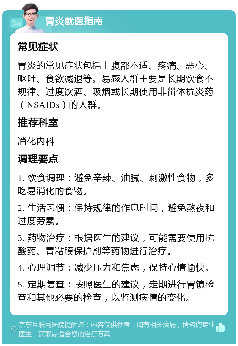 胃炎就医指南 常见症状 胃炎的常见症状包括上腹部不适、疼痛、恶心、呕吐、食欲减退等。易感人群主要是长期饮食不规律、过度饮酒、吸烟或长期使用非甾体抗炎药（NSAIDs）的人群。 推荐科室 消化内科 调理要点 1. 饮食调理：避免辛辣、油腻、刺激性食物，多吃易消化的食物。 2. 生活习惯：保持规律的作息时间，避免熬夜和过度劳累。 3. 药物治疗：根据医生的建议，可能需要使用抗酸药、胃粘膜保护剂等药物进行治疗。 4. 心理调节：减少压力和焦虑，保持心情愉快。 5. 定期复查：按照医生的建议，定期进行胃镜检查和其他必要的检查，以监测病情的变化。