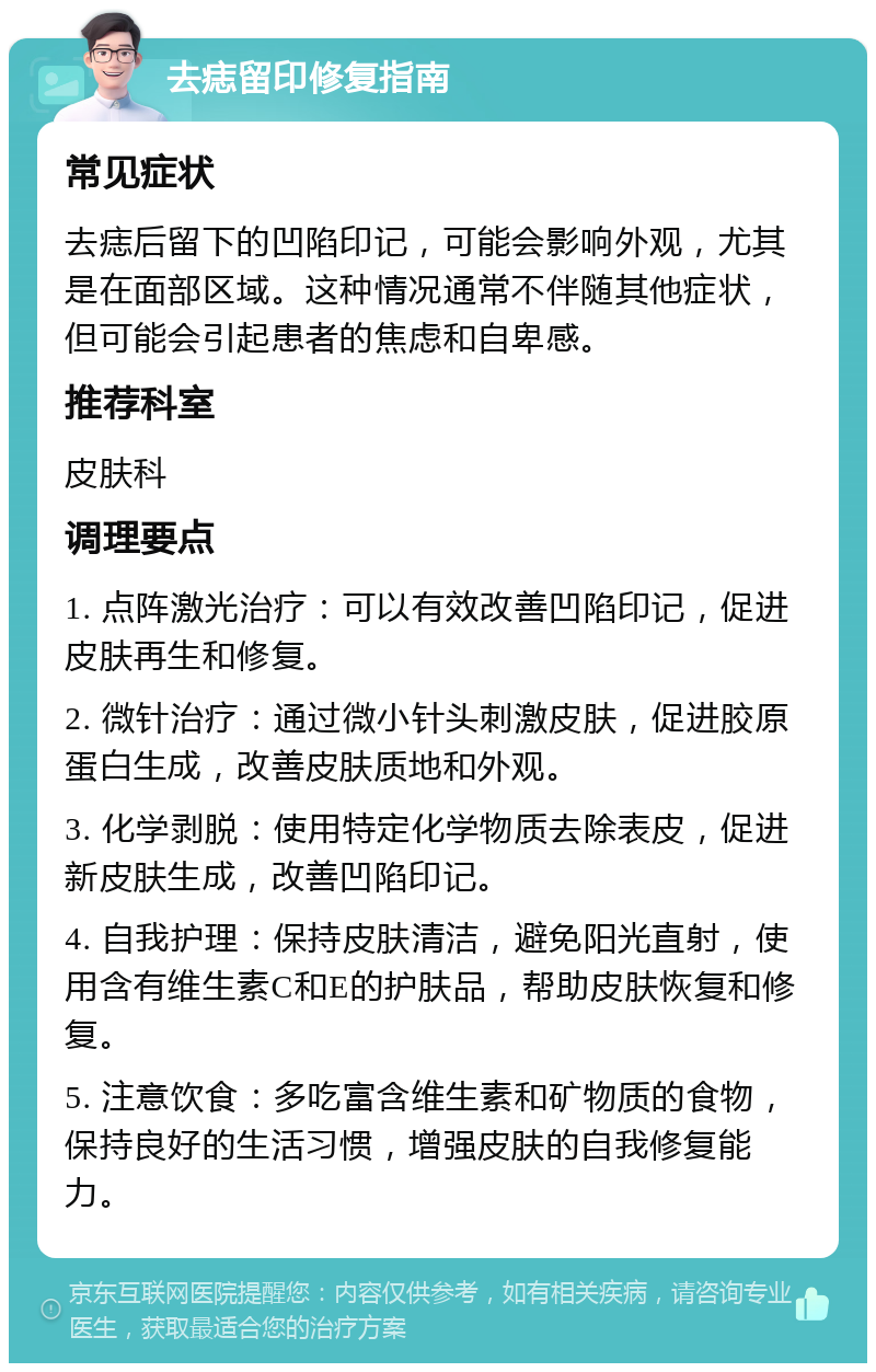 去痣留印修复指南 常见症状 去痣后留下的凹陷印记，可能会影响外观，尤其是在面部区域。这种情况通常不伴随其他症状，但可能会引起患者的焦虑和自卑感。 推荐科室 皮肤科 调理要点 1. 点阵激光治疗：可以有效改善凹陷印记，促进皮肤再生和修复。 2. 微针治疗：通过微小针头刺激皮肤，促进胶原蛋白生成，改善皮肤质地和外观。 3. 化学剥脱：使用特定化学物质去除表皮，促进新皮肤生成，改善凹陷印记。 4. 自我护理：保持皮肤清洁，避免阳光直射，使用含有维生素C和E的护肤品，帮助皮肤恢复和修复。 5. 注意饮食：多吃富含维生素和矿物质的食物，保持良好的生活习惯，增强皮肤的自我修复能力。