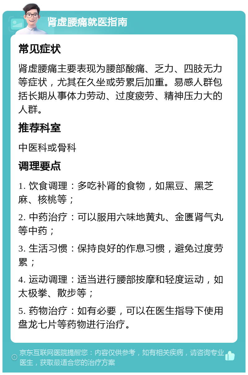 肾虚腰痛就医指南 常见症状 肾虚腰痛主要表现为腰部酸痛、乏力、四肢无力等症状，尤其在久坐或劳累后加重。易感人群包括长期从事体力劳动、过度疲劳、精神压力大的人群。 推荐科室 中医科或骨科 调理要点 1. 饮食调理：多吃补肾的食物，如黑豆、黑芝麻、核桃等； 2. 中药治疗：可以服用六味地黄丸、金匮肾气丸等中药； 3. 生活习惯：保持良好的作息习惯，避免过度劳累； 4. 运动调理：适当进行腰部按摩和轻度运动，如太极拳、散步等； 5. 药物治疗：如有必要，可以在医生指导下使用盘龙七片等药物进行治疗。