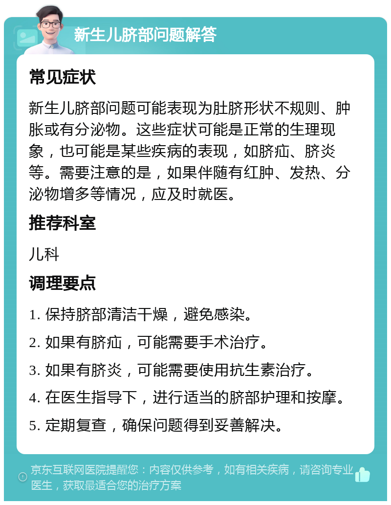 新生儿脐部问题解答 常见症状 新生儿脐部问题可能表现为肚脐形状不规则、肿胀或有分泌物。这些症状可能是正常的生理现象，也可能是某些疾病的表现，如脐疝、脐炎等。需要注意的是，如果伴随有红肿、发热、分泌物增多等情况，应及时就医。 推荐科室 儿科 调理要点 1. 保持脐部清洁干燥，避免感染。 2. 如果有脐疝，可能需要手术治疗。 3. 如果有脐炎，可能需要使用抗生素治疗。 4. 在医生指导下，进行适当的脐部护理和按摩。 5. 定期复查，确保问题得到妥善解决。