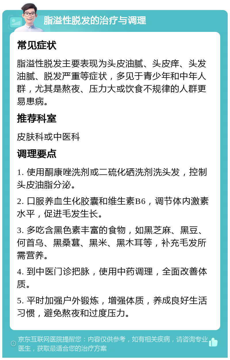 脂溢性脱发的治疗与调理 常见症状 脂溢性脱发主要表现为头皮油腻、头皮痒、头发油腻、脱发严重等症状，多见于青少年和中年人群，尤其是熬夜、压力大或饮食不规律的人群更易患病。 推荐科室 皮肤科或中医科 调理要点 1. 使用酮康唑洗剂或二硫化硒洗剂洗头发，控制头皮油脂分泌。 2. 口服养血生化胶囊和维生素B6，调节体内激素水平，促进毛发生长。 3. 多吃含黑色素丰富的食物，如黑芝麻、黑豆、何首乌、黑桑葚、黑米、黑木耳等，补充毛发所需营养。 4. 到中医门诊把脉，使用中药调理，全面改善体质。 5. 平时加强户外锻炼，增强体质，养成良好生活习惯，避免熬夜和过度压力。