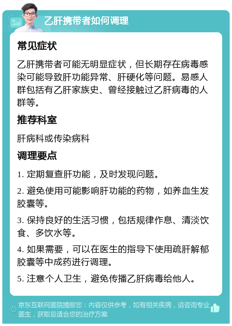 乙肝携带者如何调理 常见症状 乙肝携带者可能无明显症状，但长期存在病毒感染可能导致肝功能异常、肝硬化等问题。易感人群包括有乙肝家族史、曾经接触过乙肝病毒的人群等。 推荐科室 肝病科或传染病科 调理要点 1. 定期复查肝功能，及时发现问题。 2. 避免使用可能影响肝功能的药物，如养血生发胶囊等。 3. 保持良好的生活习惯，包括规律作息、清淡饮食、多饮水等。 4. 如果需要，可以在医生的指导下使用疏肝解郁胶囊等中成药进行调理。 5. 注意个人卫生，避免传播乙肝病毒给他人。