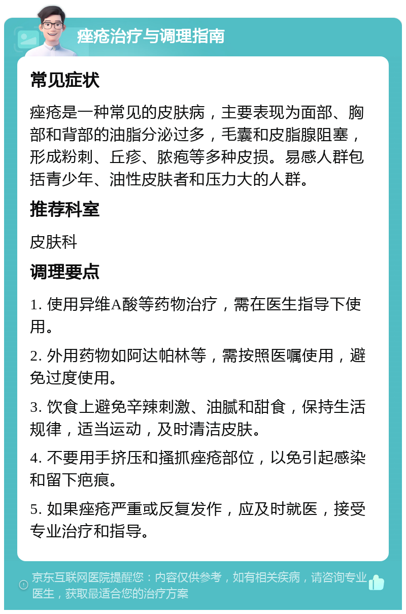 痤疮治疗与调理指南 常见症状 痤疮是一种常见的皮肤病，主要表现为面部、胸部和背部的油脂分泌过多，毛囊和皮脂腺阻塞，形成粉刺、丘疹、脓疱等多种皮损。易感人群包括青少年、油性皮肤者和压力大的人群。 推荐科室 皮肤科 调理要点 1. 使用异维A酸等药物治疗，需在医生指导下使用。 2. 外用药物如阿达帕林等，需按照医嘱使用，避免过度使用。 3. 饮食上避免辛辣刺激、油腻和甜食，保持生活规律，适当运动，及时清洁皮肤。 4. 不要用手挤压和搔抓痤疮部位，以免引起感染和留下疤痕。 5. 如果痤疮严重或反复发作，应及时就医，接受专业治疗和指导。