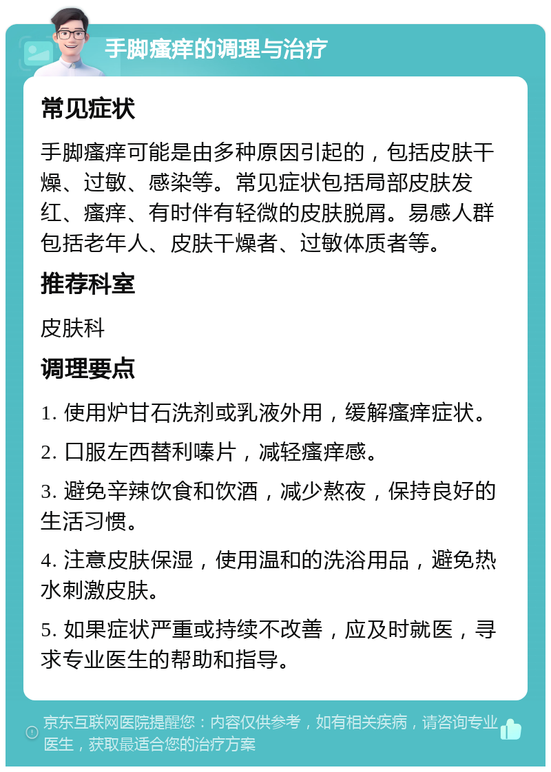 手脚瘙痒的调理与治疗 常见症状 手脚瘙痒可能是由多种原因引起的，包括皮肤干燥、过敏、感染等。常见症状包括局部皮肤发红、瘙痒、有时伴有轻微的皮肤脱屑。易感人群包括老年人、皮肤干燥者、过敏体质者等。 推荐科室 皮肤科 调理要点 1. 使用炉甘石洗剂或乳液外用，缓解瘙痒症状。 2. 口服左西替利嗪片，减轻瘙痒感。 3. 避免辛辣饮食和饮酒，减少熬夜，保持良好的生活习惯。 4. 注意皮肤保湿，使用温和的洗浴用品，避免热水刺激皮肤。 5. 如果症状严重或持续不改善，应及时就医，寻求专业医生的帮助和指导。