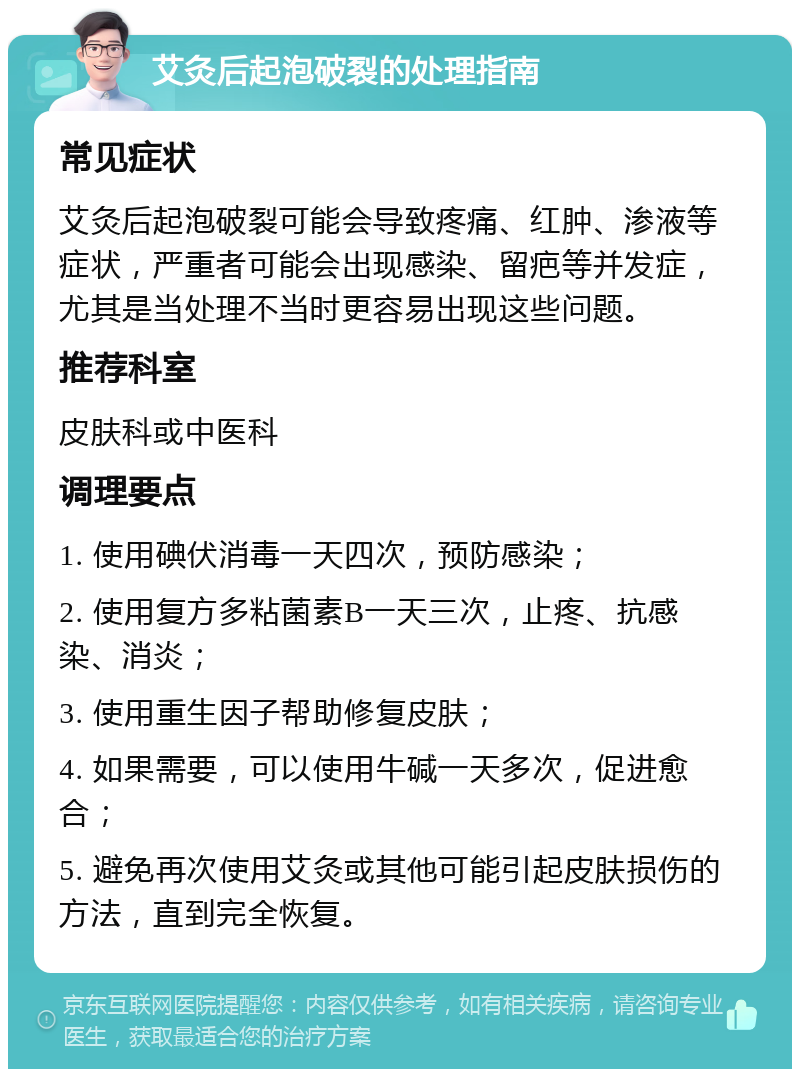 艾灸后起泡破裂的处理指南 常见症状 艾灸后起泡破裂可能会导致疼痛、红肿、渗液等症状，严重者可能会出现感染、留疤等并发症，尤其是当处理不当时更容易出现这些问题。 推荐科室 皮肤科或中医科 调理要点 1. 使用碘伏消毒一天四次，预防感染； 2. 使用复方多粘菌素B一天三次，止疼、抗感染、消炎； 3. 使用重生因子帮助修复皮肤； 4. 如果需要，可以使用牛碱一天多次，促进愈合； 5. 避免再次使用艾灸或其他可能引起皮肤损伤的方法，直到完全恢复。