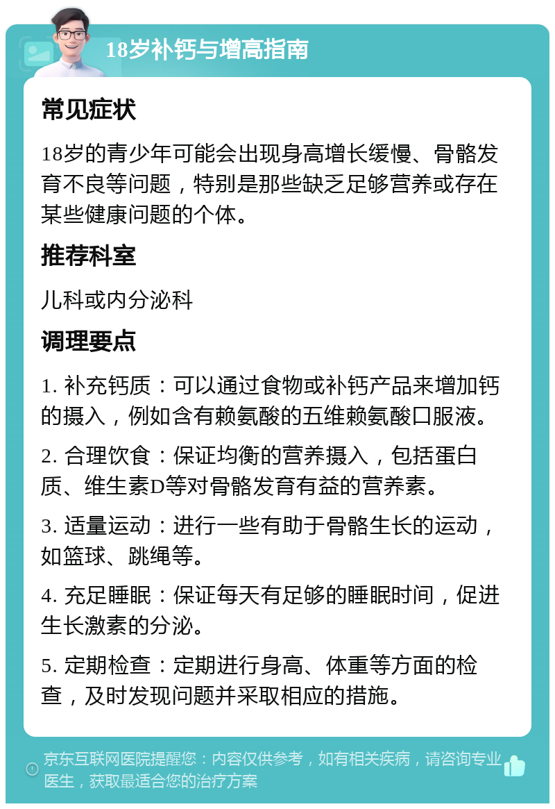 18岁补钙与增高指南 常见症状 18岁的青少年可能会出现身高增长缓慢、骨骼发育不良等问题，特别是那些缺乏足够营养或存在某些健康问题的个体。 推荐科室 儿科或内分泌科 调理要点 1. 补充钙质：可以通过食物或补钙产品来增加钙的摄入，例如含有赖氨酸的五维赖氨酸口服液。 2. 合理饮食：保证均衡的营养摄入，包括蛋白质、维生素D等对骨骼发育有益的营养素。 3. 适量运动：进行一些有助于骨骼生长的运动，如篮球、跳绳等。 4. 充足睡眠：保证每天有足够的睡眠时间，促进生长激素的分泌。 5. 定期检查：定期进行身高、体重等方面的检查，及时发现问题并采取相应的措施。