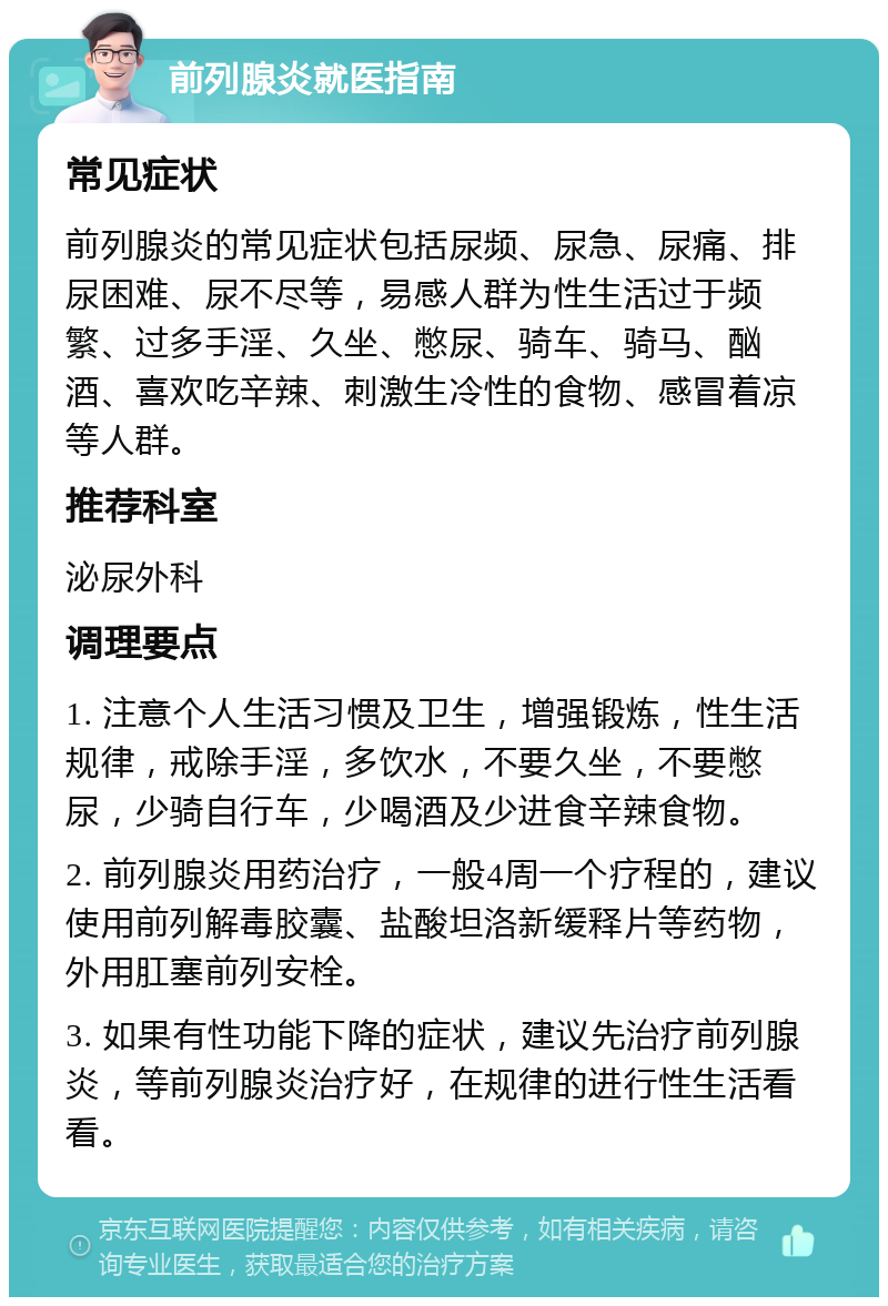 前列腺炎就医指南 常见症状 前列腺炎的常见症状包括尿频、尿急、尿痛、排尿困难、尿不尽等，易感人群为性生活过于频繁、过多手淫、久坐、憋尿、骑车、骑马、酗酒、喜欢吃辛辣、刺激生冷性的食物、感冒着凉等人群。 推荐科室 泌尿外科 调理要点 1. 注意个人生活习惯及卫生，增强锻炼，性生活规律，戒除手淫，多饮水，不要久坐，不要憋尿，少骑自行车，少喝酒及少进食辛辣食物。 2. 前列腺炎用药治疗，一般4周一个疗程的，建议使用前列解毒胶囊、盐酸坦洛新缓释片等药物，外用肛塞前列安栓。 3. 如果有性功能下降的症状，建议先治疗前列腺炎，等前列腺炎治疗好，在规律的进行性生活看看。