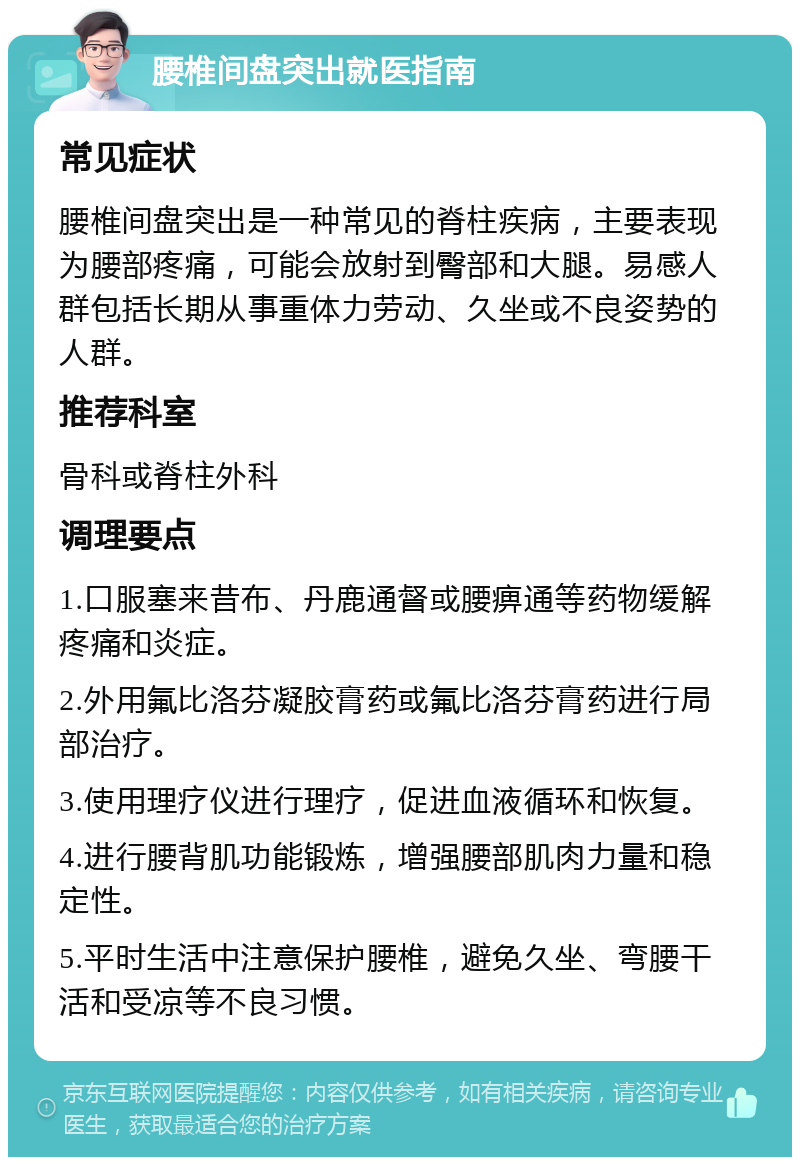 腰椎间盘突出就医指南 常见症状 腰椎间盘突出是一种常见的脊柱疾病，主要表现为腰部疼痛，可能会放射到臀部和大腿。易感人群包括长期从事重体力劳动、久坐或不良姿势的人群。 推荐科室 骨科或脊柱外科 调理要点 1.口服塞来昔布、丹鹿通督或腰痹通等药物缓解疼痛和炎症。 2.外用氟比洛芬凝胶膏药或氟比洛芬膏药进行局部治疗。 3.使用理疗仪进行理疗，促进血液循环和恢复。 4.进行腰背肌功能锻炼，增强腰部肌肉力量和稳定性。 5.平时生活中注意保护腰椎，避免久坐、弯腰干活和受凉等不良习惯。