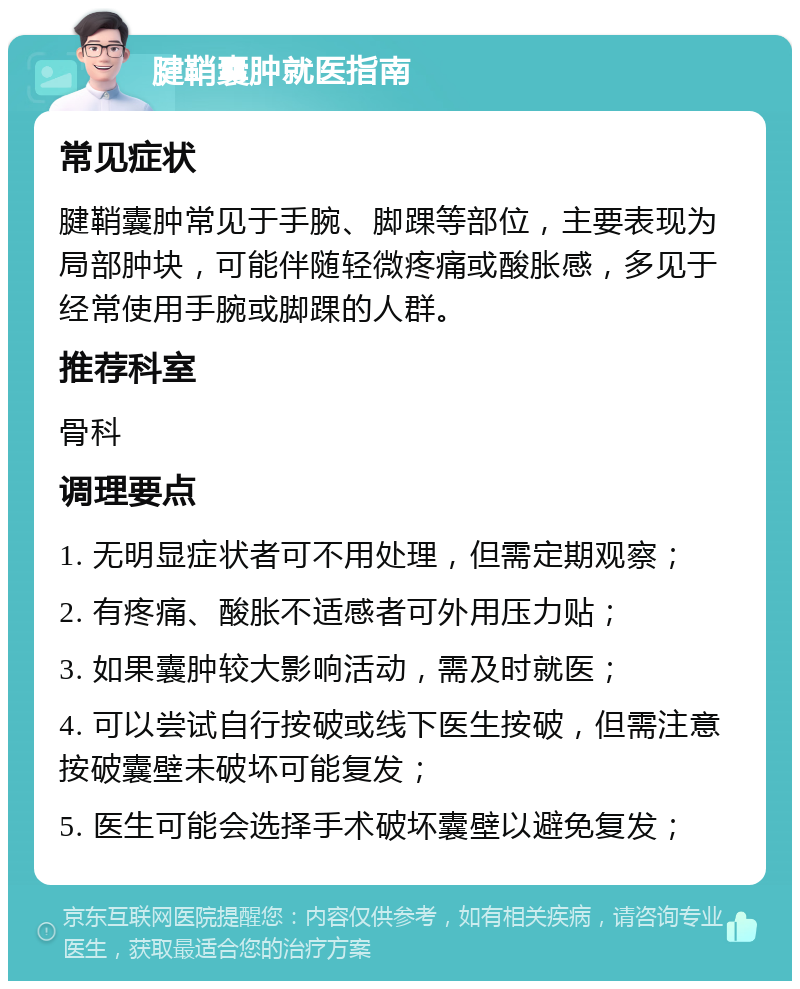 腱鞘囊肿就医指南 常见症状 腱鞘囊肿常见于手腕、脚踝等部位，主要表现为局部肿块，可能伴随轻微疼痛或酸胀感，多见于经常使用手腕或脚踝的人群。 推荐科室 骨科 调理要点 1. 无明显症状者可不用处理，但需定期观察； 2. 有疼痛、酸胀不适感者可外用压力贴； 3. 如果囊肿较大影响活动，需及时就医； 4. 可以尝试自行按破或线下医生按破，但需注意按破囊壁未破坏可能复发； 5. 医生可能会选择手术破坏囊壁以避免复发；