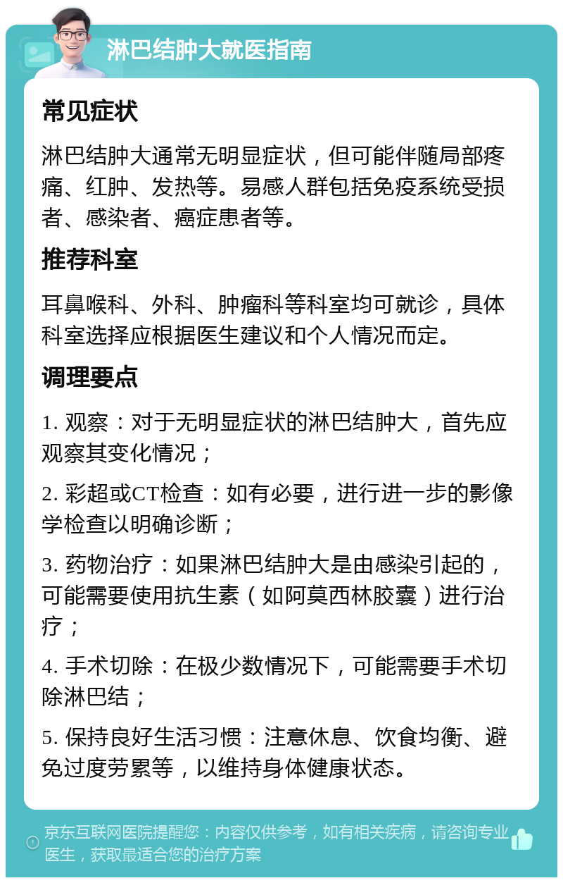 淋巴结肿大就医指南 常见症状 淋巴结肿大通常无明显症状，但可能伴随局部疼痛、红肿、发热等。易感人群包括免疫系统受损者、感染者、癌症患者等。 推荐科室 耳鼻喉科、外科、肿瘤科等科室均可就诊，具体科室选择应根据医生建议和个人情况而定。 调理要点 1. 观察：对于无明显症状的淋巴结肿大，首先应观察其变化情况； 2. 彩超或CT检查：如有必要，进行进一步的影像学检查以明确诊断； 3. 药物治疗：如果淋巴结肿大是由感染引起的，可能需要使用抗生素（如阿莫西林胶囊）进行治疗； 4. 手术切除：在极少数情况下，可能需要手术切除淋巴结； 5. 保持良好生活习惯：注意休息、饮食均衡、避免过度劳累等，以维持身体健康状态。