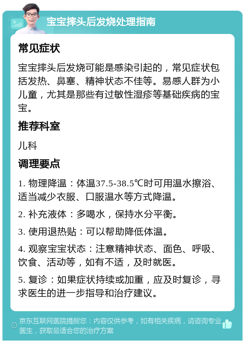 宝宝摔头后发烧处理指南 常见症状 宝宝摔头后发烧可能是感染引起的，常见症状包括发热、鼻塞、精神状态不佳等。易感人群为小儿童，尤其是那些有过敏性湿疹等基础疾病的宝宝。 推荐科室 儿科 调理要点 1. 物理降温：体温37.5-38.5℃时可用温水擦浴、适当减少衣服、口服温水等方式降温。 2. 补充液体：多喝水，保持水分平衡。 3. 使用退热贴：可以帮助降低体温。 4. 观察宝宝状态：注意精神状态、面色、呼吸、饮食、活动等，如有不适，及时就医。 5. 复诊：如果症状持续或加重，应及时复诊，寻求医生的进一步指导和治疗建议。