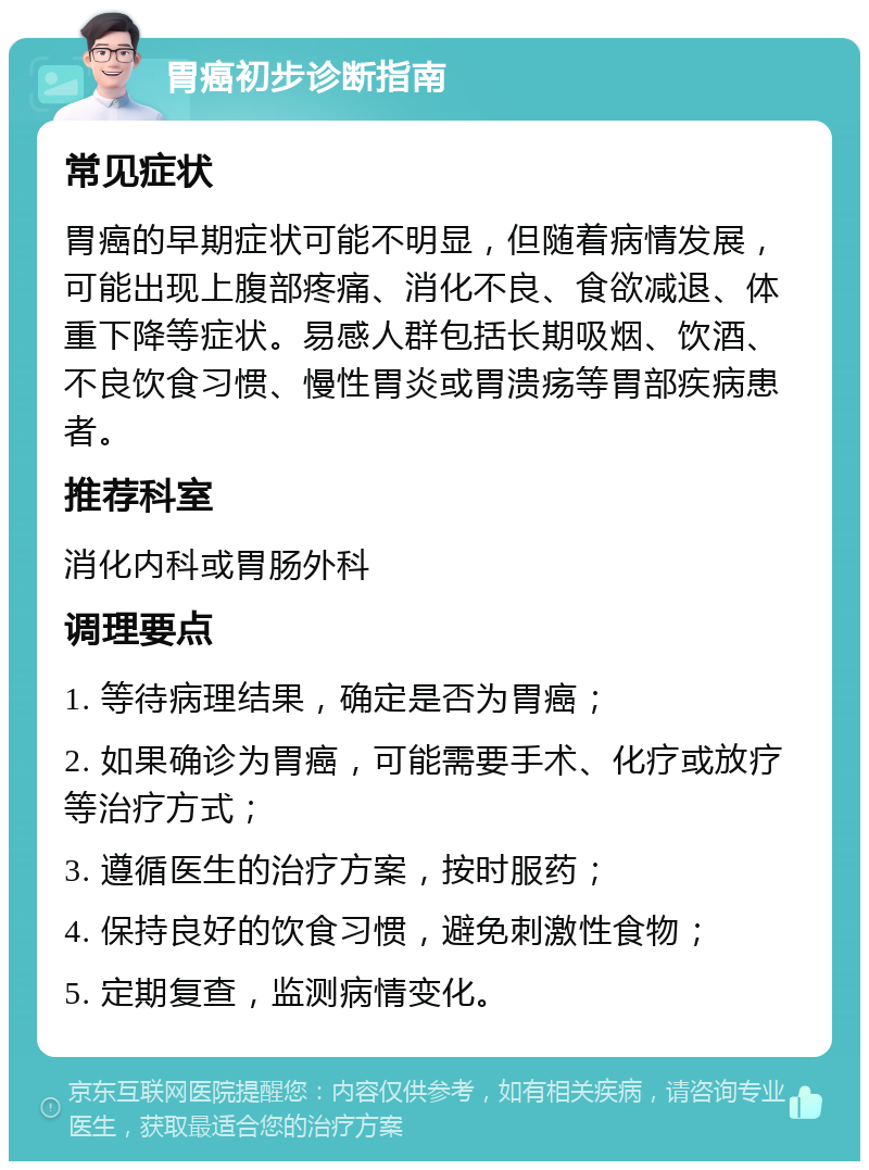 胃癌初步诊断指南 常见症状 胃癌的早期症状可能不明显，但随着病情发展，可能出现上腹部疼痛、消化不良、食欲减退、体重下降等症状。易感人群包括长期吸烟、饮酒、不良饮食习惯、慢性胃炎或胃溃疡等胃部疾病患者。 推荐科室 消化内科或胃肠外科 调理要点 1. 等待病理结果，确定是否为胃癌； 2. 如果确诊为胃癌，可能需要手术、化疗或放疗等治疗方式； 3. 遵循医生的治疗方案，按时服药； 4. 保持良好的饮食习惯，避免刺激性食物； 5. 定期复查，监测病情变化。