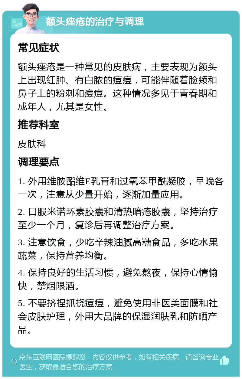 额头痤疮的治疗与调理 常见症状 额头痤疮是一种常见的皮肤病，主要表现为额头上出现红肿、有白脓的痘痘，可能伴随着脸颊和鼻子上的粉刺和痘痘。这种情况多见于青春期和成年人，尤其是女性。 推荐科室 皮肤科 调理要点 1. 外用维胺酯维E乳膏和过氧苯甲酰凝胶，早晚各一次，注意从少量开始，逐渐加量应用。 2. 口服米诺环素胶囊和清热暗疮胶囊，坚持治疗至少一个月，复诊后再调整治疗方案。 3. 注意饮食，少吃辛辣油腻高糖食品，多吃水果蔬菜，保持营养均衡。 4. 保持良好的生活习惯，避免熬夜，保持心情愉快，禁烟限酒。 5. 不要挤捏抓挠痘痘，避免使用非医美面膜和社会皮肤护理，外用大品牌的保湿润肤乳和防晒产品。