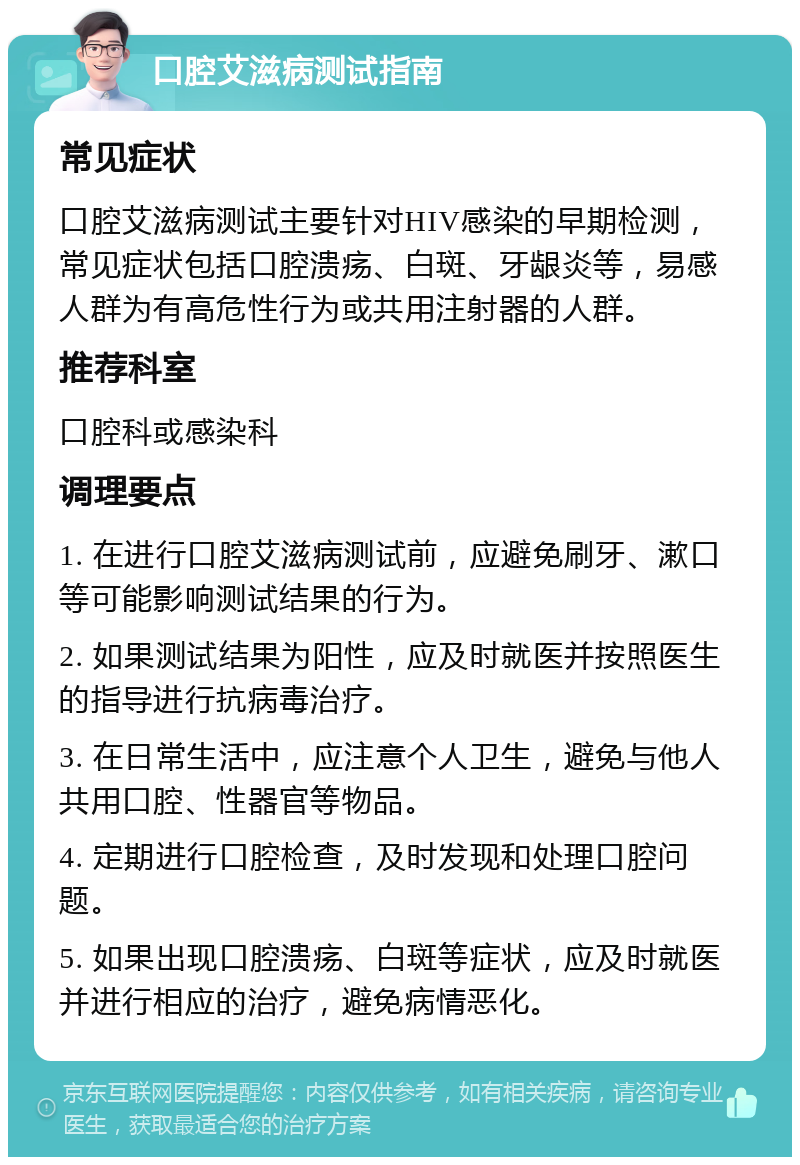 口腔艾滋病测试指南 常见症状 口腔艾滋病测试主要针对HIV感染的早期检测，常见症状包括口腔溃疡、白斑、牙龈炎等，易感人群为有高危性行为或共用注射器的人群。 推荐科室 口腔科或感染科 调理要点 1. 在进行口腔艾滋病测试前，应避免刷牙、漱口等可能影响测试结果的行为。 2. 如果测试结果为阳性，应及时就医并按照医生的指导进行抗病毒治疗。 3. 在日常生活中，应注意个人卫生，避免与他人共用口腔、性器官等物品。 4. 定期进行口腔检查，及时发现和处理口腔问题。 5. 如果出现口腔溃疡、白斑等症状，应及时就医并进行相应的治疗，避免病情恶化。