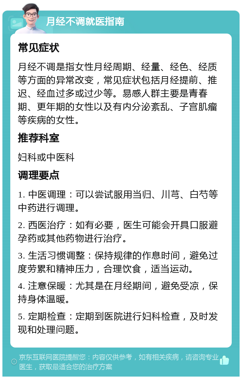 月经不调就医指南 常见症状 月经不调是指女性月经周期、经量、经色、经质等方面的异常改变，常见症状包括月经提前、推迟、经血过多或过少等。易感人群主要是青春期、更年期的女性以及有内分泌紊乱、子宫肌瘤等疾病的女性。 推荐科室 妇科或中医科 调理要点 1. 中医调理：可以尝试服用当归、川芎、白芍等中药进行调理。 2. 西医治疗：如有必要，医生可能会开具口服避孕药或其他药物进行治疗。 3. 生活习惯调整：保持规律的作息时间，避免过度劳累和精神压力，合理饮食，适当运动。 4. 注意保暖：尤其是在月经期间，避免受凉，保持身体温暖。 5. 定期检查：定期到医院进行妇科检查，及时发现和处理问题。