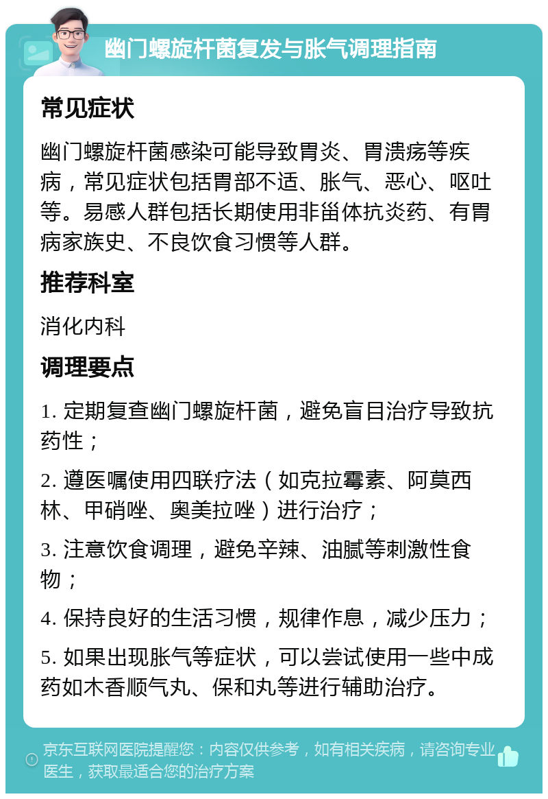 幽门螺旋杆菌复发与胀气调理指南 常见症状 幽门螺旋杆菌感染可能导致胃炎、胃溃疡等疾病，常见症状包括胃部不适、胀气、恶心、呕吐等。易感人群包括长期使用非甾体抗炎药、有胃病家族史、不良饮食习惯等人群。 推荐科室 消化内科 调理要点 1. 定期复查幽门螺旋杆菌，避免盲目治疗导致抗药性； 2. 遵医嘱使用四联疗法（如克拉霉素、阿莫西林、甲硝唑、奥美拉唑）进行治疗； 3. 注意饮食调理，避免辛辣、油腻等刺激性食物； 4. 保持良好的生活习惯，规律作息，减少压力； 5. 如果出现胀气等症状，可以尝试使用一些中成药如木香顺气丸、保和丸等进行辅助治疗。