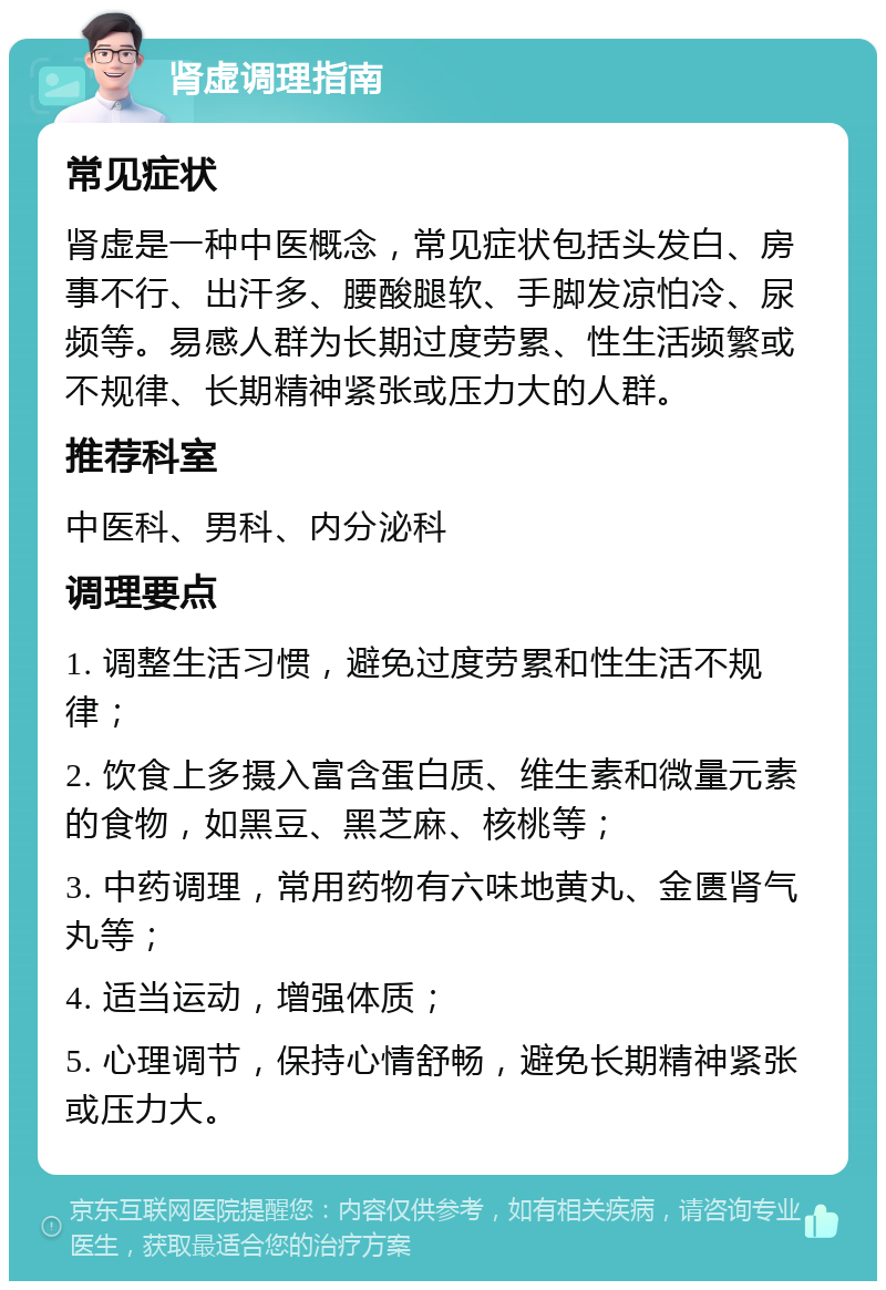 肾虚调理指南 常见症状 肾虚是一种中医概念，常见症状包括头发白、房事不行、出汗多、腰酸腿软、手脚发凉怕冷、尿频等。易感人群为长期过度劳累、性生活频繁或不规律、长期精神紧张或压力大的人群。 推荐科室 中医科、男科、内分泌科 调理要点 1. 调整生活习惯，避免过度劳累和性生活不规律； 2. 饮食上多摄入富含蛋白质、维生素和微量元素的食物，如黑豆、黑芝麻、核桃等； 3. 中药调理，常用药物有六味地黄丸、金匮肾气丸等； 4. 适当运动，增强体质； 5. 心理调节，保持心情舒畅，避免长期精神紧张或压力大。