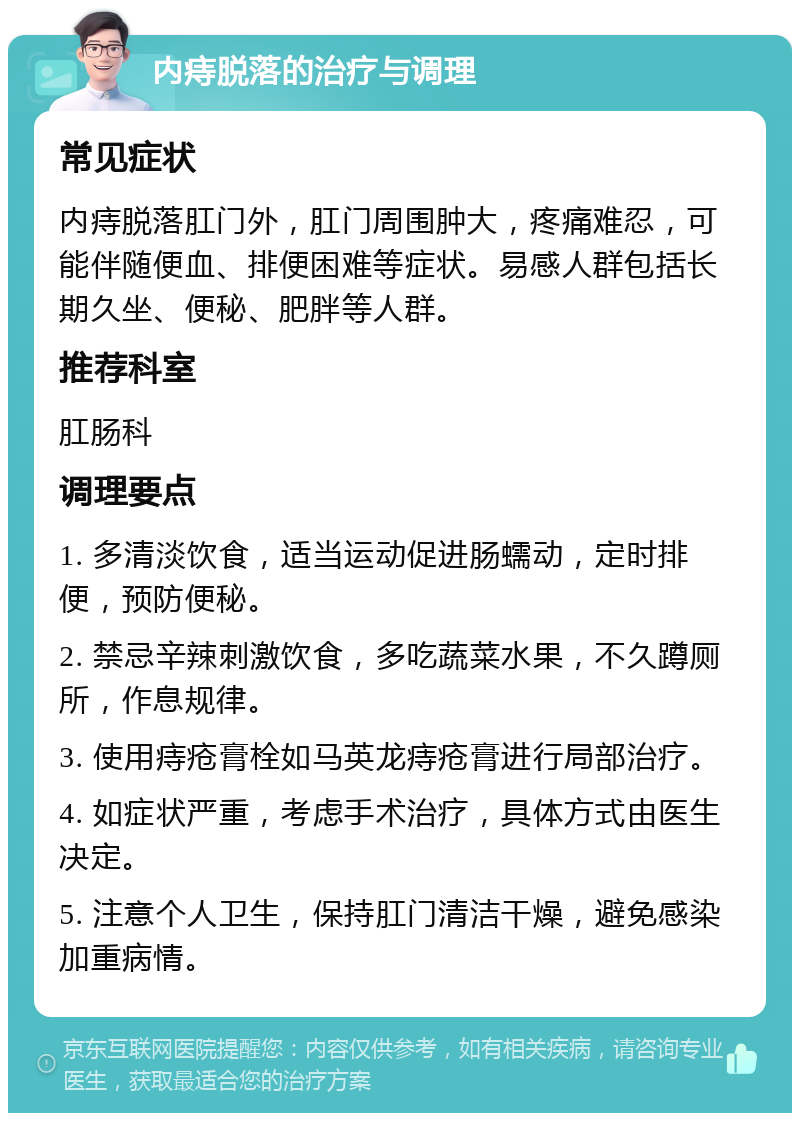 内痔脱落的治疗与调理 常见症状 内痔脱落肛门外，肛门周围肿大，疼痛难忍，可能伴随便血、排便困难等症状。易感人群包括长期久坐、便秘、肥胖等人群。 推荐科室 肛肠科 调理要点 1. 多清淡饮食，适当运动促进肠蠕动，定时排便，预防便秘。 2. 禁忌辛辣刺激饮食，多吃蔬菜水果，不久蹲厕所，作息规律。 3. 使用痔疮膏栓如马英龙痔疮膏进行局部治疗。 4. 如症状严重，考虑手术治疗，具体方式由医生决定。 5. 注意个人卫生，保持肛门清洁干燥，避免感染加重病情。