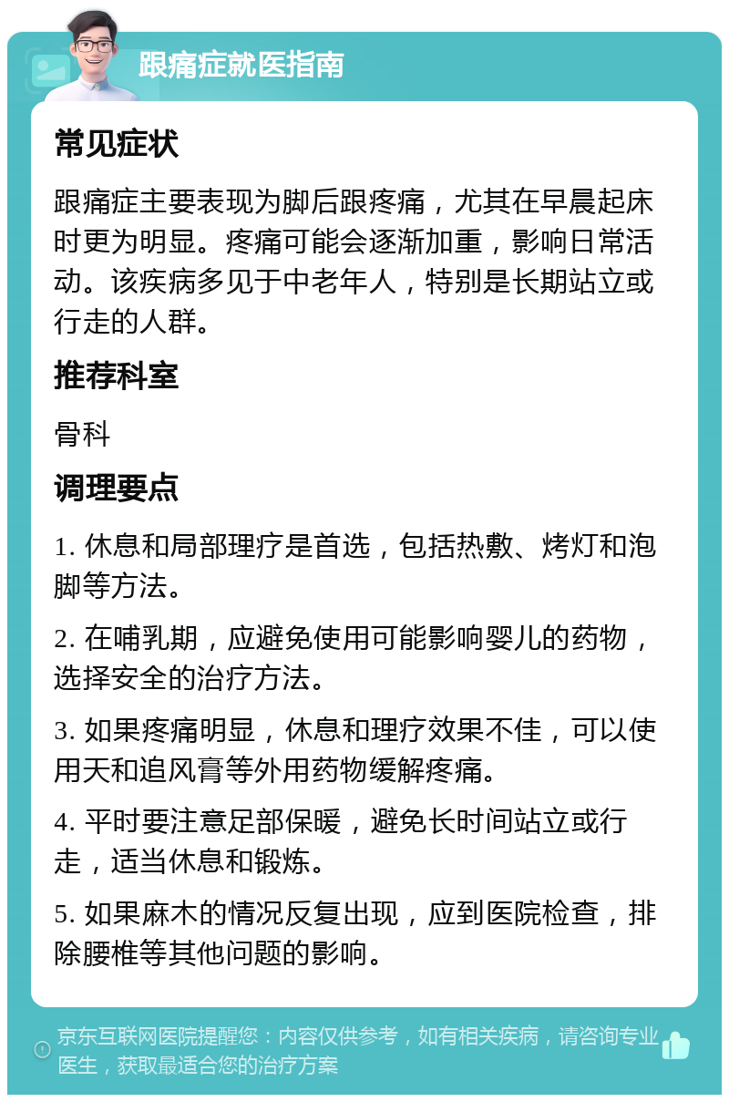 跟痛症就医指南 常见症状 跟痛症主要表现为脚后跟疼痛，尤其在早晨起床时更为明显。疼痛可能会逐渐加重，影响日常活动。该疾病多见于中老年人，特别是长期站立或行走的人群。 推荐科室 骨科 调理要点 1. 休息和局部理疗是首选，包括热敷、烤灯和泡脚等方法。 2. 在哺乳期，应避免使用可能影响婴儿的药物，选择安全的治疗方法。 3. 如果疼痛明显，休息和理疗效果不佳，可以使用天和追风膏等外用药物缓解疼痛。 4. 平时要注意足部保暖，避免长时间站立或行走，适当休息和锻炼。 5. 如果麻木的情况反复出现，应到医院检查，排除腰椎等其他问题的影响。