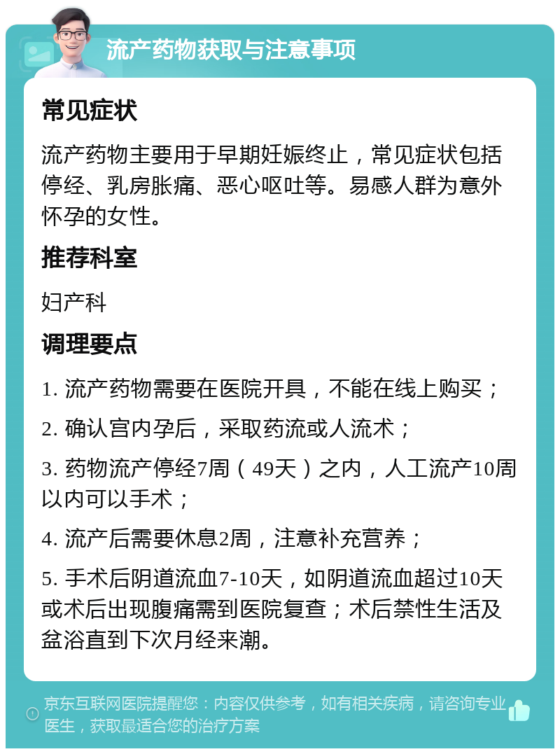 流产药物获取与注意事项 常见症状 流产药物主要用于早期妊娠终止，常见症状包括停经、乳房胀痛、恶心呕吐等。易感人群为意外怀孕的女性。 推荐科室 妇产科 调理要点 1. 流产药物需要在医院开具，不能在线上购买； 2. 确认宫内孕后，采取药流或人流术； 3. 药物流产停经7周（49天）之内，人工流产10周以内可以手术； 4. 流产后需要休息2周，注意补充营养； 5. 手术后阴道流血7-10天，如阴道流血超过10天或术后出现腹痛需到医院复查；术后禁性生活及盆浴直到下次月经来潮。