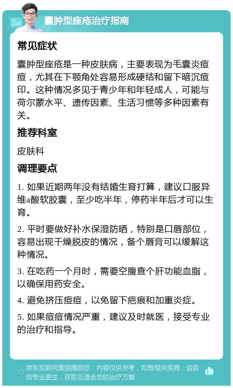 囊肿型痤疮治疗指南 常见症状 囊肿型痤疮是一种皮肤病，主要表现为毛囊炎痘痘，尤其在下颚角处容易形成硬结和留下暗沉痘印。这种情况多见于青少年和年轻成人，可能与荷尔蒙水平、遗传因素、生活习惯等多种因素有关。 推荐科室 皮肤科 调理要点 1. 如果近期两年没有结婚生育打算，建议口服异维a酸软胶囊，至少吃半年，停药半年后才可以生育。 2. 平时要做好补水保湿防晒，特别是口唇部位，容易出现干燥脱皮的情况，备个唇膏可以缓解这种情况。 3. 在吃药一个月时，需要空腹查个肝功能血脂，以确保用药安全。 4. 避免挤压痘痘，以免留下疤痕和加重炎症。 5. 如果痘痘情况严重，建议及时就医，接受专业的治疗和指导。