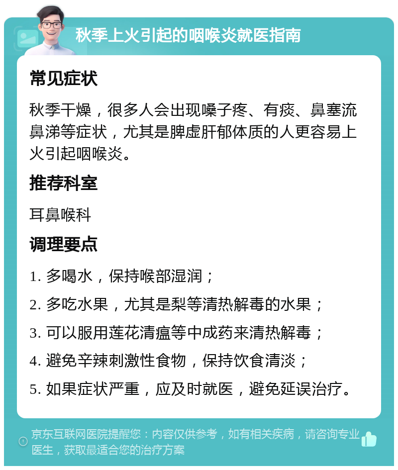 秋季上火引起的咽喉炎就医指南 常见症状 秋季干燥，很多人会出现嗓子疼、有痰、鼻塞流鼻涕等症状，尤其是脾虚肝郁体质的人更容易上火引起咽喉炎。 推荐科室 耳鼻喉科 调理要点 1. 多喝水，保持喉部湿润； 2. 多吃水果，尤其是梨等清热解毒的水果； 3. 可以服用莲花清瘟等中成药来清热解毒； 4. 避免辛辣刺激性食物，保持饮食清淡； 5. 如果症状严重，应及时就医，避免延误治疗。