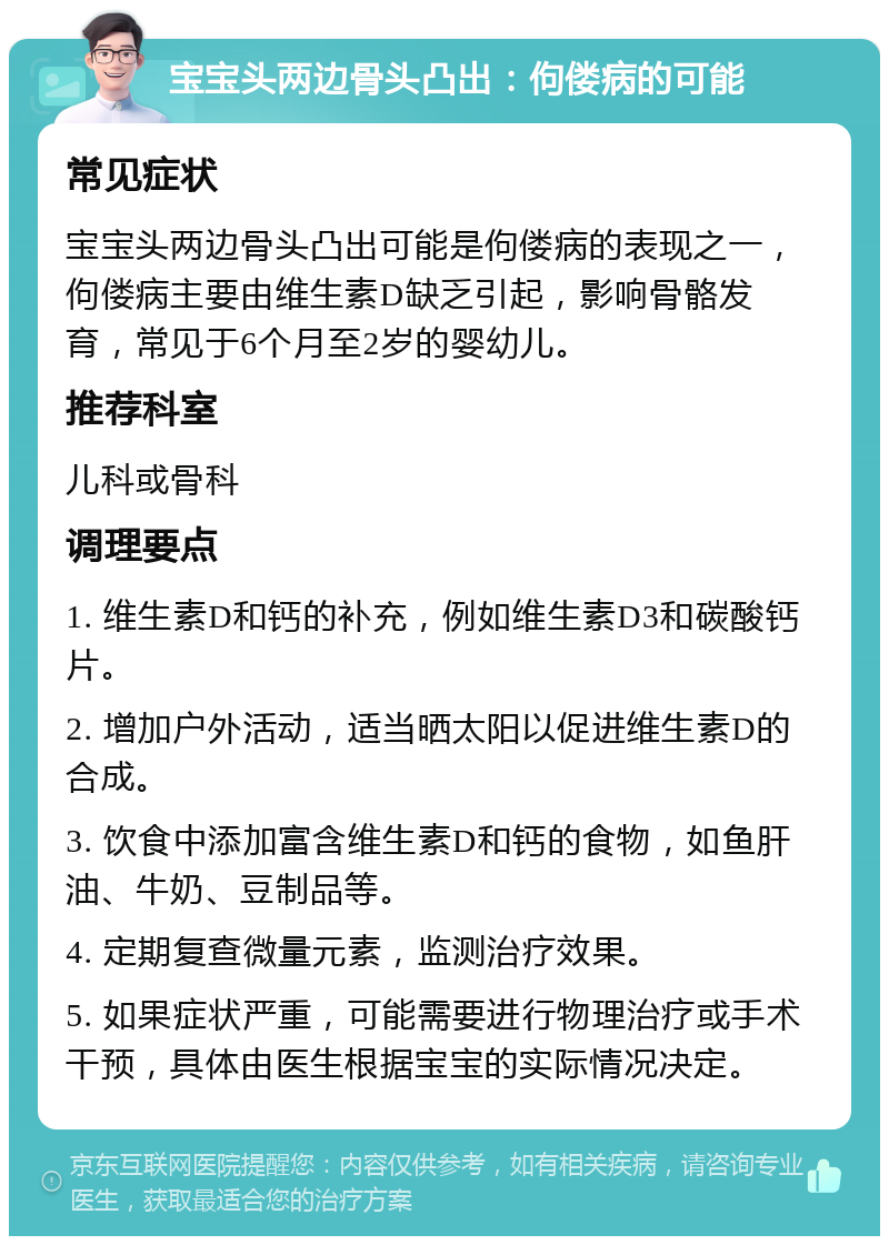 宝宝头两边骨头凸出：佝偻病的可能 常见症状 宝宝头两边骨头凸出可能是佝偻病的表现之一，佝偻病主要由维生素D缺乏引起，影响骨骼发育，常见于6个月至2岁的婴幼儿。 推荐科室 儿科或骨科 调理要点 1. 维生素D和钙的补充，例如维生素D3和碳酸钙片。 2. 增加户外活动，适当晒太阳以促进维生素D的合成。 3. 饮食中添加富含维生素D和钙的食物，如鱼肝油、牛奶、豆制品等。 4. 定期复查微量元素，监测治疗效果。 5. 如果症状严重，可能需要进行物理治疗或手术干预，具体由医生根据宝宝的实际情况决定。