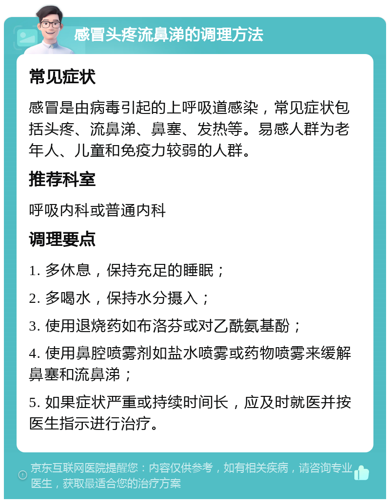 感冒头疼流鼻涕的调理方法 常见症状 感冒是由病毒引起的上呼吸道感染，常见症状包括头疼、流鼻涕、鼻塞、发热等。易感人群为老年人、儿童和免疫力较弱的人群。 推荐科室 呼吸内科或普通内科 调理要点 1. 多休息，保持充足的睡眠； 2. 多喝水，保持水分摄入； 3. 使用退烧药如布洛芬或对乙酰氨基酚； 4. 使用鼻腔喷雾剂如盐水喷雾或药物喷雾来缓解鼻塞和流鼻涕； 5. 如果症状严重或持续时间长，应及时就医并按医生指示进行治疗。