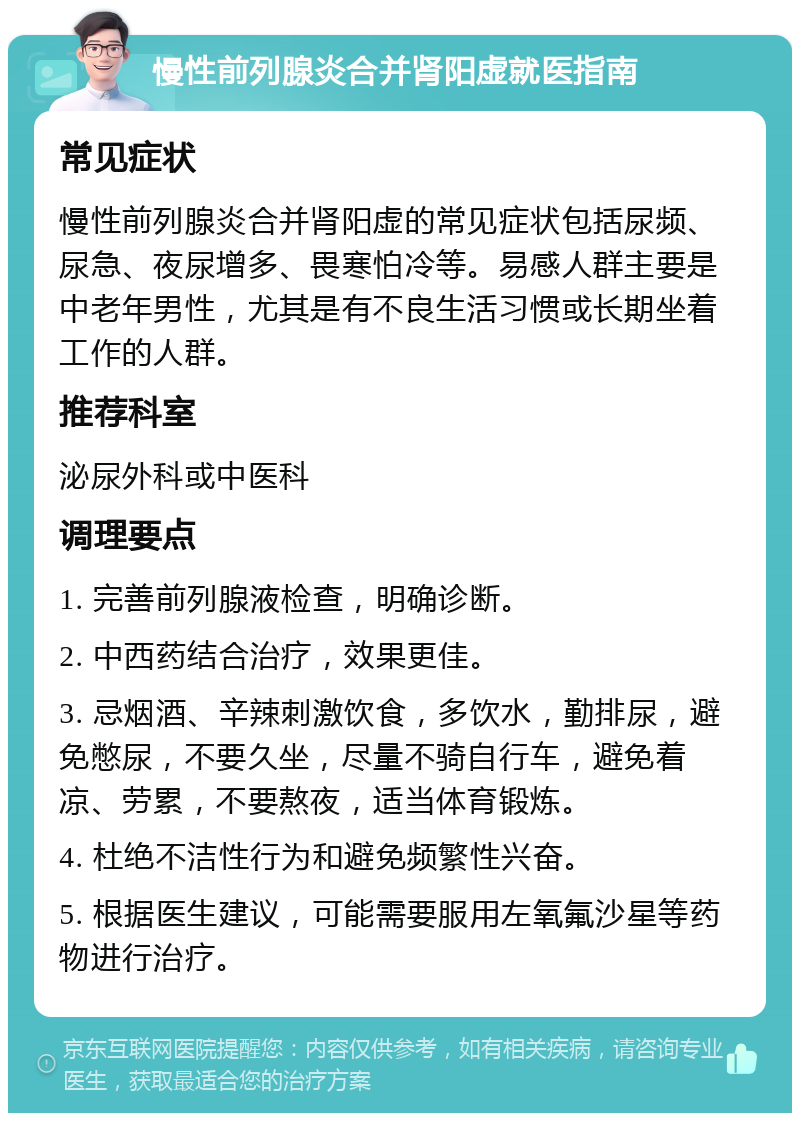 慢性前列腺炎合并肾阳虚就医指南 常见症状 慢性前列腺炎合并肾阳虚的常见症状包括尿频、尿急、夜尿增多、畏寒怕冷等。易感人群主要是中老年男性，尤其是有不良生活习惯或长期坐着工作的人群。 推荐科室 泌尿外科或中医科 调理要点 1. 完善前列腺液检查，明确诊断。 2. 中西药结合治疗，效果更佳。 3. 忌烟酒、辛辣刺激饮食，多饮水，勤排尿，避免憋尿，不要久坐，尽量不骑自行车，避免着凉、劳累，不要熬夜，适当体育锻炼。 4. 杜绝不洁性行为和避免频繁性兴奋。 5. 根据医生建议，可能需要服用左氧氟沙星等药物进行治疗。