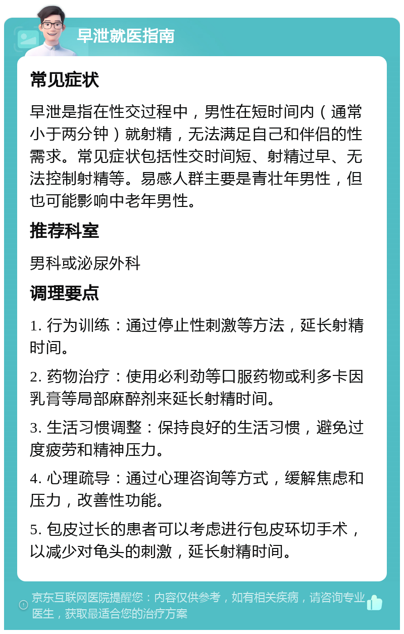 早泄就医指南 常见症状 早泄是指在性交过程中，男性在短时间内（通常小于两分钟）就射精，无法满足自己和伴侣的性需求。常见症状包括性交时间短、射精过早、无法控制射精等。易感人群主要是青壮年男性，但也可能影响中老年男性。 推荐科室 男科或泌尿外科 调理要点 1. 行为训练：通过停止性刺激等方法，延长射精时间。 2. 药物治疗：使用必利劲等口服药物或利多卡因乳膏等局部麻醉剂来延长射精时间。 3. 生活习惯调整：保持良好的生活习惯，避免过度疲劳和精神压力。 4. 心理疏导：通过心理咨询等方式，缓解焦虑和压力，改善性功能。 5. 包皮过长的患者可以考虑进行包皮环切手术，以减少对龟头的刺激，延长射精时间。