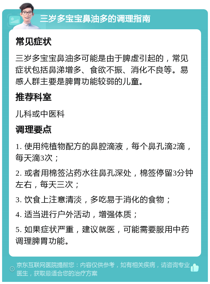 三岁多宝宝鼻油多的调理指南 常见症状 三岁多宝宝鼻油多可能是由于脾虚引起的，常见症状包括鼻涕增多、食欲不振、消化不良等。易感人群主要是脾胃功能较弱的儿童。 推荐科室 儿科或中医科 调理要点 1. 使用纯植物配方的鼻腔滴液，每个鼻孔滴2滴，每天滴3次； 2. 或者用棉签沾药水往鼻孔深处，棉签停留3分钟左右，每天三次； 3. 饮食上注意清淡，多吃易于消化的食物； 4. 适当进行户外活动，增强体质； 5. 如果症状严重，建议就医，可能需要服用中药调理脾胃功能。