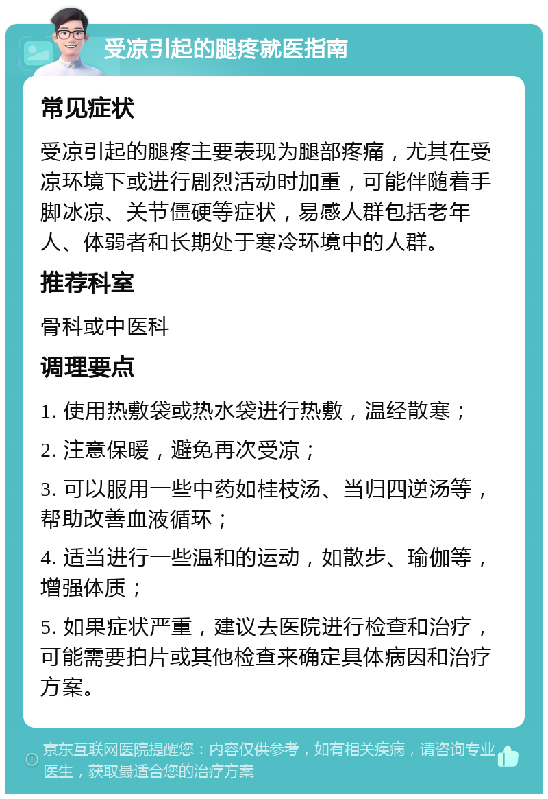 受凉引起的腿疼就医指南 常见症状 受凉引起的腿疼主要表现为腿部疼痛，尤其在受凉环境下或进行剧烈活动时加重，可能伴随着手脚冰凉、关节僵硬等症状，易感人群包括老年人、体弱者和长期处于寒冷环境中的人群。 推荐科室 骨科或中医科 调理要点 1. 使用热敷袋或热水袋进行热敷，温经散寒； 2. 注意保暖，避免再次受凉； 3. 可以服用一些中药如桂枝汤、当归四逆汤等，帮助改善血液循环； 4. 适当进行一些温和的运动，如散步、瑜伽等，增强体质； 5. 如果症状严重，建议去医院进行检查和治疗，可能需要拍片或其他检查来确定具体病因和治疗方案。