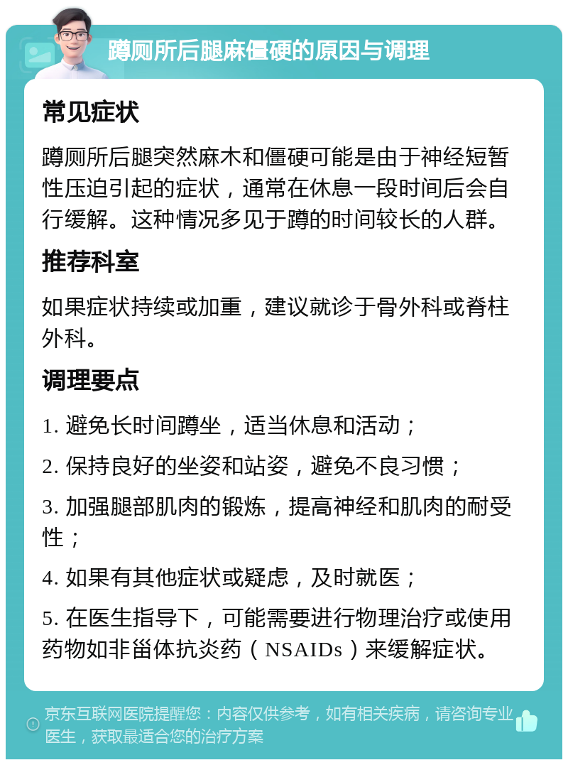 蹲厕所后腿麻僵硬的原因与调理 常见症状 蹲厕所后腿突然麻木和僵硬可能是由于神经短暂性压迫引起的症状，通常在休息一段时间后会自行缓解。这种情况多见于蹲的时间较长的人群。 推荐科室 如果症状持续或加重，建议就诊于骨外科或脊柱外科。 调理要点 1. 避免长时间蹲坐，适当休息和活动； 2. 保持良好的坐姿和站姿，避免不良习惯； 3. 加强腿部肌肉的锻炼，提高神经和肌肉的耐受性； 4. 如果有其他症状或疑虑，及时就医； 5. 在医生指导下，可能需要进行物理治疗或使用药物如非甾体抗炎药（NSAIDs）来缓解症状。