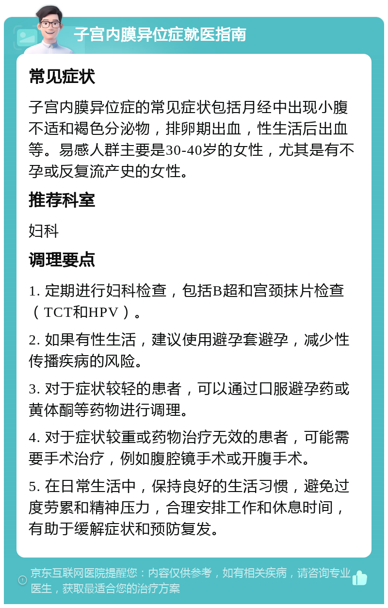 子宫内膜异位症就医指南 常见症状 子宫内膜异位症的常见症状包括月经中出现小腹不适和褐色分泌物，排卵期出血，性生活后出血等。易感人群主要是30-40岁的女性，尤其是有不孕或反复流产史的女性。 推荐科室 妇科 调理要点 1. 定期进行妇科检查，包括B超和宫颈抹片检查（TCT和HPV）。 2. 如果有性生活，建议使用避孕套避孕，减少性传播疾病的风险。 3. 对于症状较轻的患者，可以通过口服避孕药或黄体酮等药物进行调理。 4. 对于症状较重或药物治疗无效的患者，可能需要手术治疗，例如腹腔镜手术或开腹手术。 5. 在日常生活中，保持良好的生活习惯，避免过度劳累和精神压力，合理安排工作和休息时间，有助于缓解症状和预防复发。