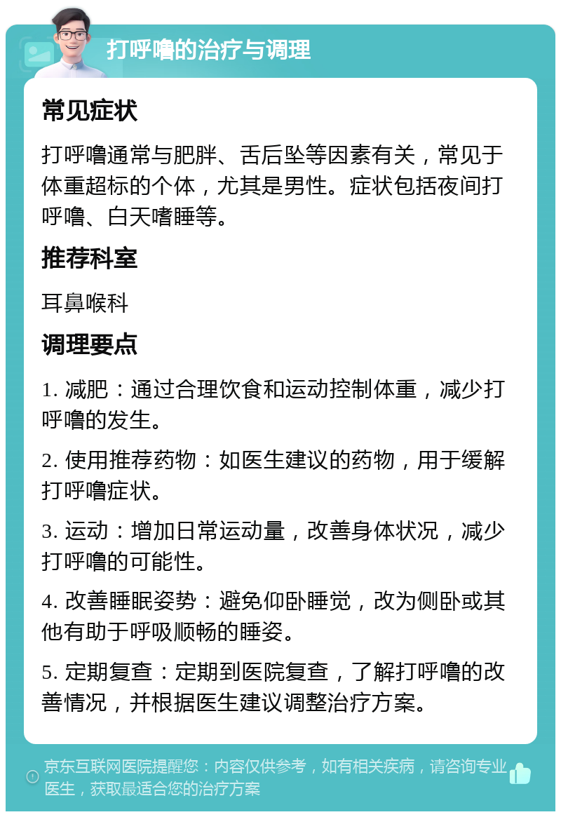 打呼噜的治疗与调理 常见症状 打呼噜通常与肥胖、舌后坠等因素有关，常见于体重超标的个体，尤其是男性。症状包括夜间打呼噜、白天嗜睡等。 推荐科室 耳鼻喉科 调理要点 1. 减肥：通过合理饮食和运动控制体重，减少打呼噜的发生。 2. 使用推荐药物：如医生建议的药物，用于缓解打呼噜症状。 3. 运动：增加日常运动量，改善身体状况，减少打呼噜的可能性。 4. 改善睡眠姿势：避免仰卧睡觉，改为侧卧或其他有助于呼吸顺畅的睡姿。 5. 定期复查：定期到医院复查，了解打呼噜的改善情况，并根据医生建议调整治疗方案。