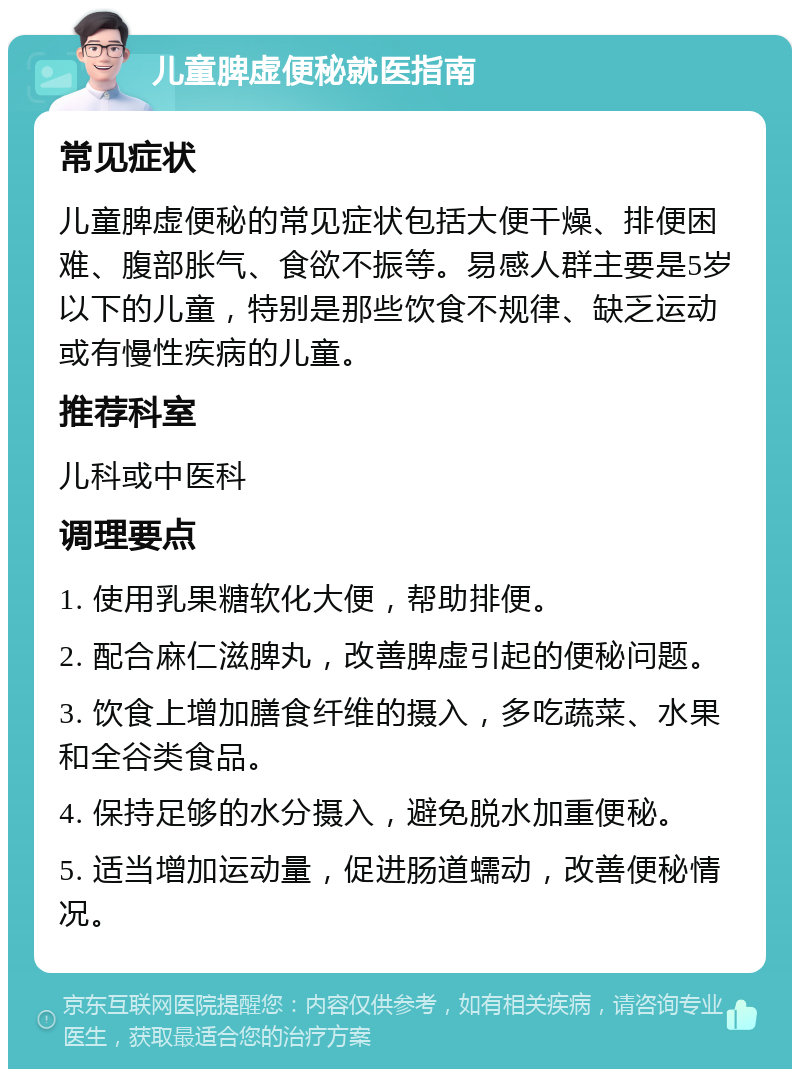 儿童脾虚便秘就医指南 常见症状 儿童脾虚便秘的常见症状包括大便干燥、排便困难、腹部胀气、食欲不振等。易感人群主要是5岁以下的儿童，特别是那些饮食不规律、缺乏运动或有慢性疾病的儿童。 推荐科室 儿科或中医科 调理要点 1. 使用乳果糖软化大便，帮助排便。 2. 配合麻仁滋脾丸，改善脾虚引起的便秘问题。 3. 饮食上增加膳食纤维的摄入，多吃蔬菜、水果和全谷类食品。 4. 保持足够的水分摄入，避免脱水加重便秘。 5. 适当增加运动量，促进肠道蠕动，改善便秘情况。