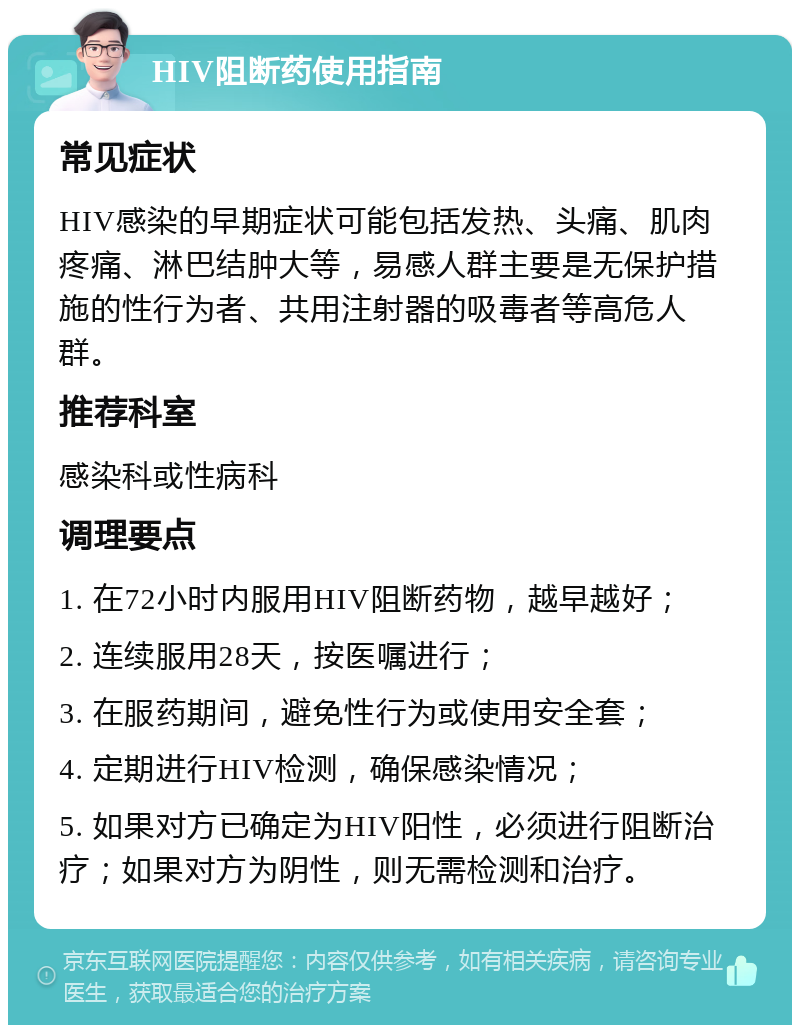 HIV阻断药使用指南 常见症状 HIV感染的早期症状可能包括发热、头痛、肌肉疼痛、淋巴结肿大等，易感人群主要是无保护措施的性行为者、共用注射器的吸毒者等高危人群。 推荐科室 感染科或性病科 调理要点 1. 在72小时内服用HIV阻断药物，越早越好； 2. 连续服用28天，按医嘱进行； 3. 在服药期间，避免性行为或使用安全套； 4. 定期进行HIV检测，确保感染情况； 5. 如果对方已确定为HIV阳性，必须进行阻断治疗；如果对方为阴性，则无需检测和治疗。