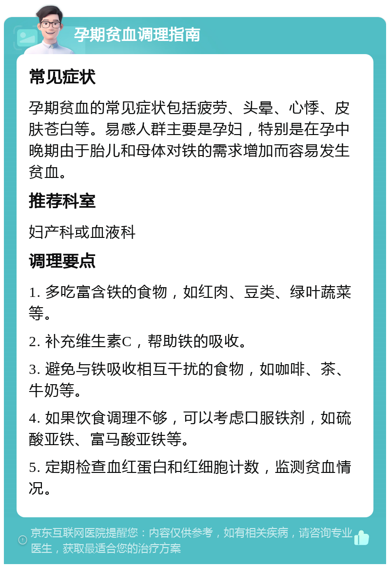 孕期贫血调理指南 常见症状 孕期贫血的常见症状包括疲劳、头晕、心悸、皮肤苍白等。易感人群主要是孕妇，特别是在孕中晚期由于胎儿和母体对铁的需求增加而容易发生贫血。 推荐科室 妇产科或血液科 调理要点 1. 多吃富含铁的食物，如红肉、豆类、绿叶蔬菜等。 2. 补充维生素C，帮助铁的吸收。 3. 避免与铁吸收相互干扰的食物，如咖啡、茶、牛奶等。 4. 如果饮食调理不够，可以考虑口服铁剂，如硫酸亚铁、富马酸亚铁等。 5. 定期检查血红蛋白和红细胞计数，监测贫血情况。