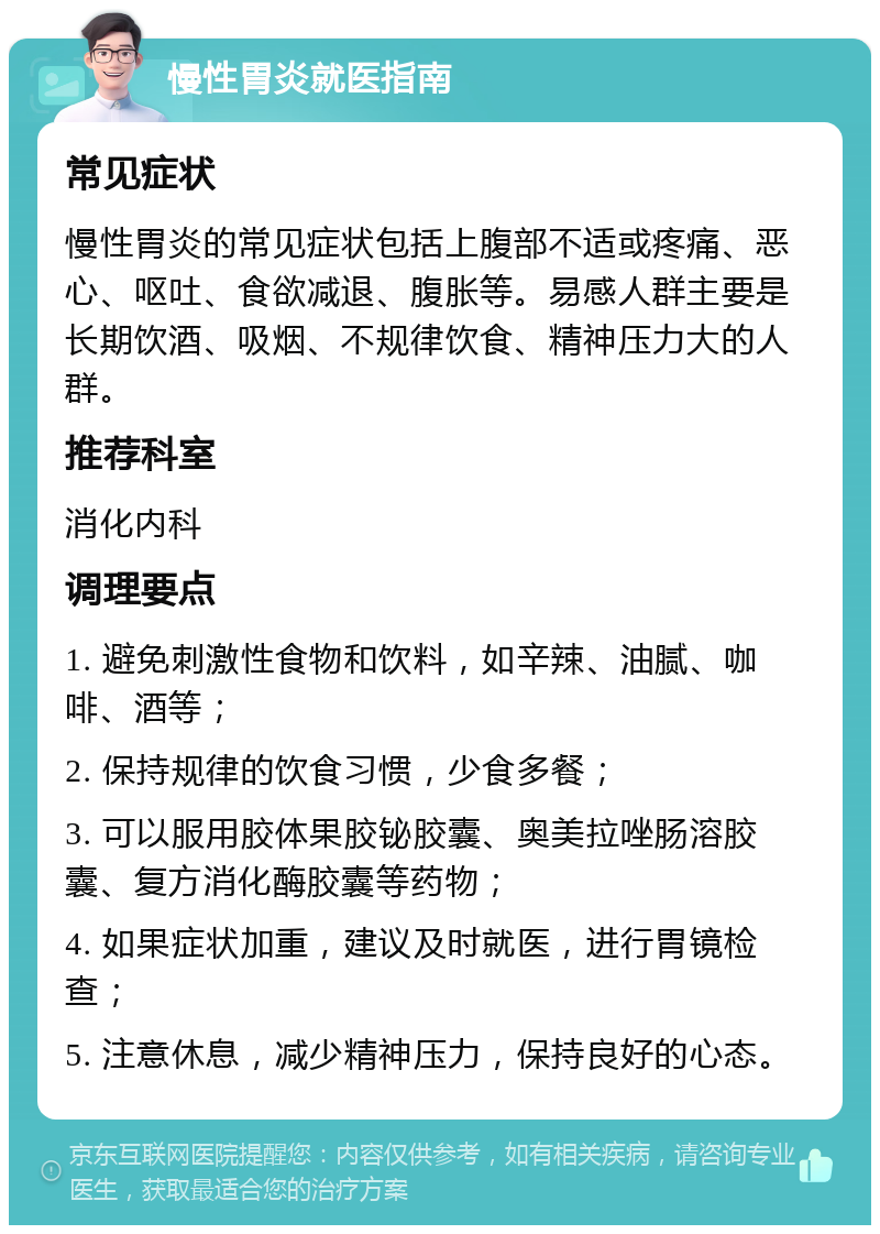 慢性胃炎就医指南 常见症状 慢性胃炎的常见症状包括上腹部不适或疼痛、恶心、呕吐、食欲减退、腹胀等。易感人群主要是长期饮酒、吸烟、不规律饮食、精神压力大的人群。 推荐科室 消化内科 调理要点 1. 避免刺激性食物和饮料，如辛辣、油腻、咖啡、酒等； 2. 保持规律的饮食习惯，少食多餐； 3. 可以服用胶体果胶铋胶囊、奥美拉唑肠溶胶囊、复方消化酶胶囊等药物； 4. 如果症状加重，建议及时就医，进行胃镜检查； 5. 注意休息，减少精神压力，保持良好的心态。