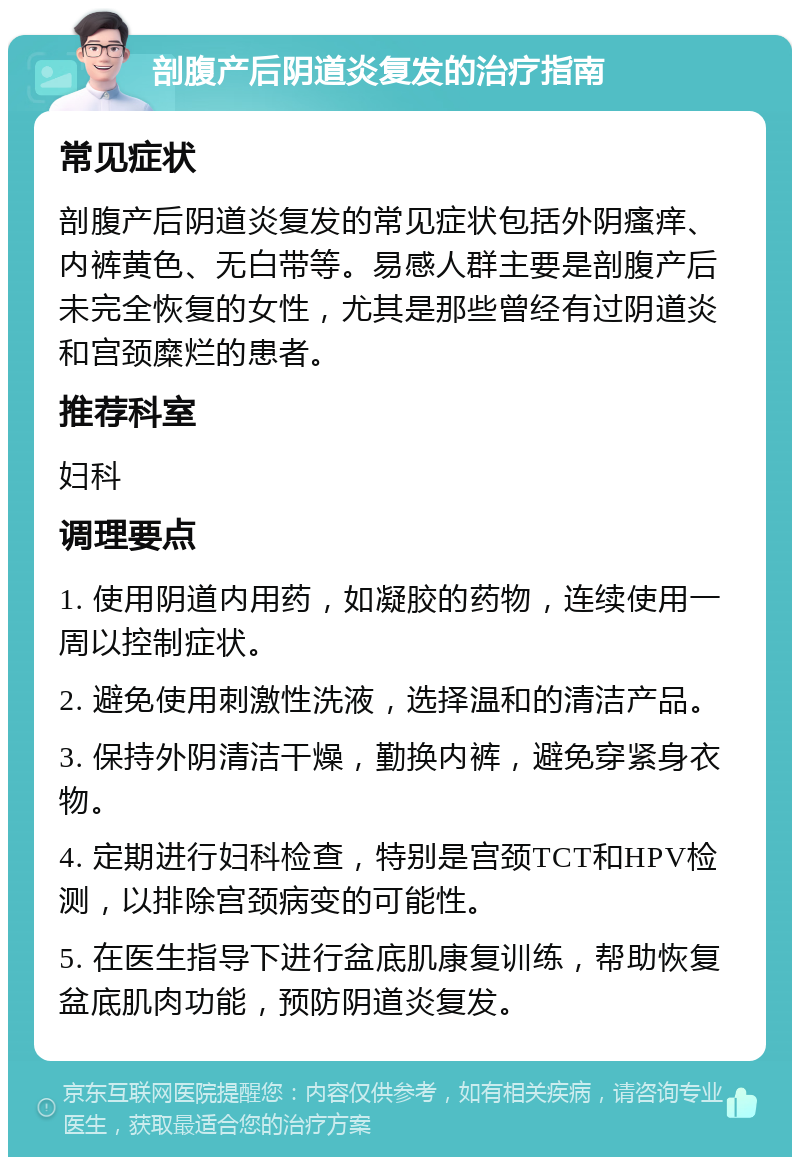 剖腹产后阴道炎复发的治疗指南 常见症状 剖腹产后阴道炎复发的常见症状包括外阴瘙痒、内裤黄色、无白带等。易感人群主要是剖腹产后未完全恢复的女性，尤其是那些曾经有过阴道炎和宫颈糜烂的患者。 推荐科室 妇科 调理要点 1. 使用阴道内用药，如凝胶的药物，连续使用一周以控制症状。 2. 避免使用刺激性洗液，选择温和的清洁产品。 3. 保持外阴清洁干燥，勤换内裤，避免穿紧身衣物。 4. 定期进行妇科检查，特别是宫颈TCT和HPV检测，以排除宫颈病变的可能性。 5. 在医生指导下进行盆底肌康复训练，帮助恢复盆底肌肉功能，预防阴道炎复发。