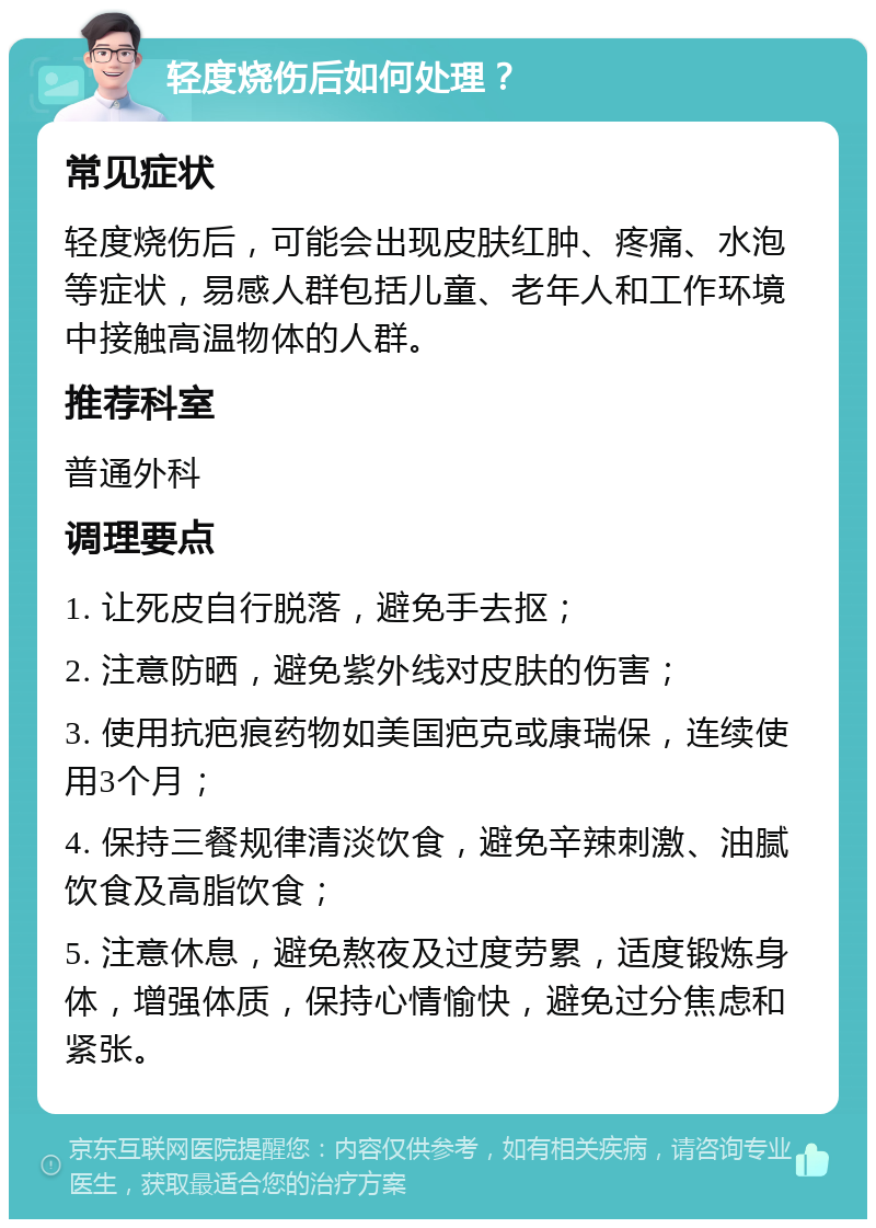 轻度烧伤后如何处理？ 常见症状 轻度烧伤后，可能会出现皮肤红肿、疼痛、水泡等症状，易感人群包括儿童、老年人和工作环境中接触高温物体的人群。 推荐科室 普通外科 调理要点 1. 让死皮自行脱落，避免手去抠； 2. 注意防晒，避免紫外线对皮肤的伤害； 3. 使用抗疤痕药物如美国疤克或康瑞保，连续使用3个月； 4. 保持三餐规律清淡饮食，避免辛辣刺激、油腻饮食及高脂饮食； 5. 注意休息，避免熬夜及过度劳累，适度锻炼身体，增强体质，保持心情愉快，避免过分焦虑和紧张。