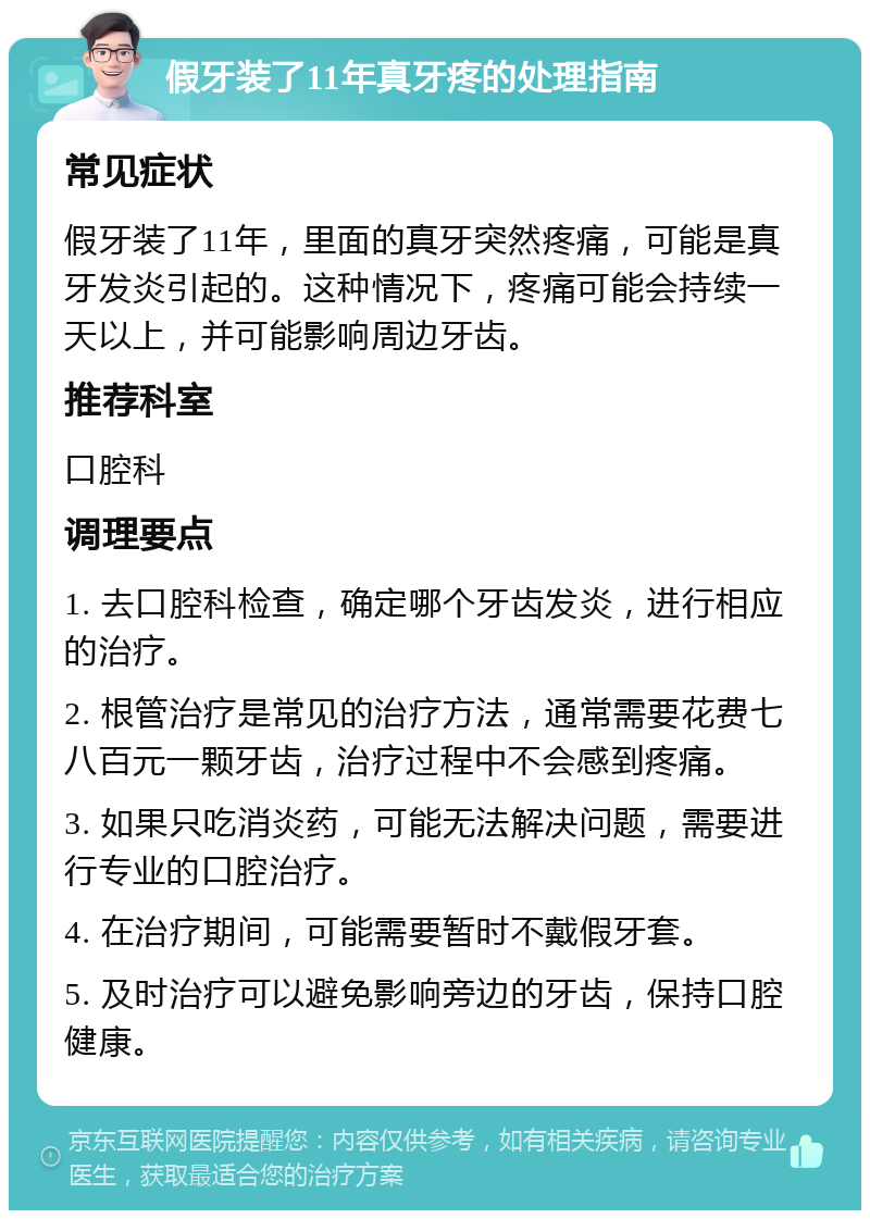 假牙装了11年真牙疼的处理指南 常见症状 假牙装了11年，里面的真牙突然疼痛，可能是真牙发炎引起的。这种情况下，疼痛可能会持续一天以上，并可能影响周边牙齿。 推荐科室 口腔科 调理要点 1. 去口腔科检查，确定哪个牙齿发炎，进行相应的治疗。 2. 根管治疗是常见的治疗方法，通常需要花费七八百元一颗牙齿，治疗过程中不会感到疼痛。 3. 如果只吃消炎药，可能无法解决问题，需要进行专业的口腔治疗。 4. 在治疗期间，可能需要暂时不戴假牙套。 5. 及时治疗可以避免影响旁边的牙齿，保持口腔健康。