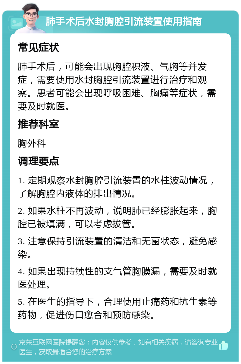 肺手术后水封胸腔引流装置使用指南 常见症状 肺手术后，可能会出现胸腔积液、气胸等并发症，需要使用水封胸腔引流装置进行治疗和观察。患者可能会出现呼吸困难、胸痛等症状，需要及时就医。 推荐科室 胸外科 调理要点 1. 定期观察水封胸腔引流装置的水柱波动情况，了解胸腔内液体的排出情况。 2. 如果水柱不再波动，说明肺已经膨胀起来，胸腔已被填满，可以考虑拔管。 3. 注意保持引流装置的清洁和无菌状态，避免感染。 4. 如果出现持续性的支气管胸膜漏，需要及时就医处理。 5. 在医生的指导下，合理使用止痛药和抗生素等药物，促进伤口愈合和预防感染。