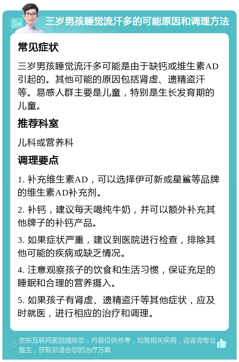 三岁男孩睡觉流汗多的可能原因和调理方法 常见症状 三岁男孩睡觉流汗多可能是由于缺钙或维生素AD引起的。其他可能的原因包括肾虚、遗精盗汗等。易感人群主要是儿童，特别是生长发育期的儿童。 推荐科室 儿科或营养科 调理要点 1. 补充维生素AD，可以选择伊可新或星鲨等品牌的维生素AD补充剂。 2. 补钙，建议每天喝纯牛奶，并可以额外补充其他牌子的补钙产品。 3. 如果症状严重，建议到医院进行检查，排除其他可能的疾病或缺乏情况。 4. 注意观察孩子的饮食和生活习惯，保证充足的睡眠和合理的营养摄入。 5. 如果孩子有肾虚、遗精盗汗等其他症状，应及时就医，进行相应的治疗和调理。