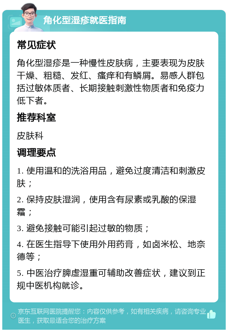 角化型湿疹就医指南 常见症状 角化型湿疹是一种慢性皮肤病，主要表现为皮肤干燥、粗糙、发红、瘙痒和有鳞屑。易感人群包括过敏体质者、长期接触刺激性物质者和免疫力低下者。 推荐科室 皮肤科 调理要点 1. 使用温和的洗浴用品，避免过度清洁和刺激皮肤； 2. 保持皮肤湿润，使用含有尿素或乳酸的保湿霜； 3. 避免接触可能引起过敏的物质； 4. 在医生指导下使用外用药膏，如卤米松、地奈德等； 5. 中医治疗脾虚湿重可辅助改善症状，建议到正规中医机构就诊。