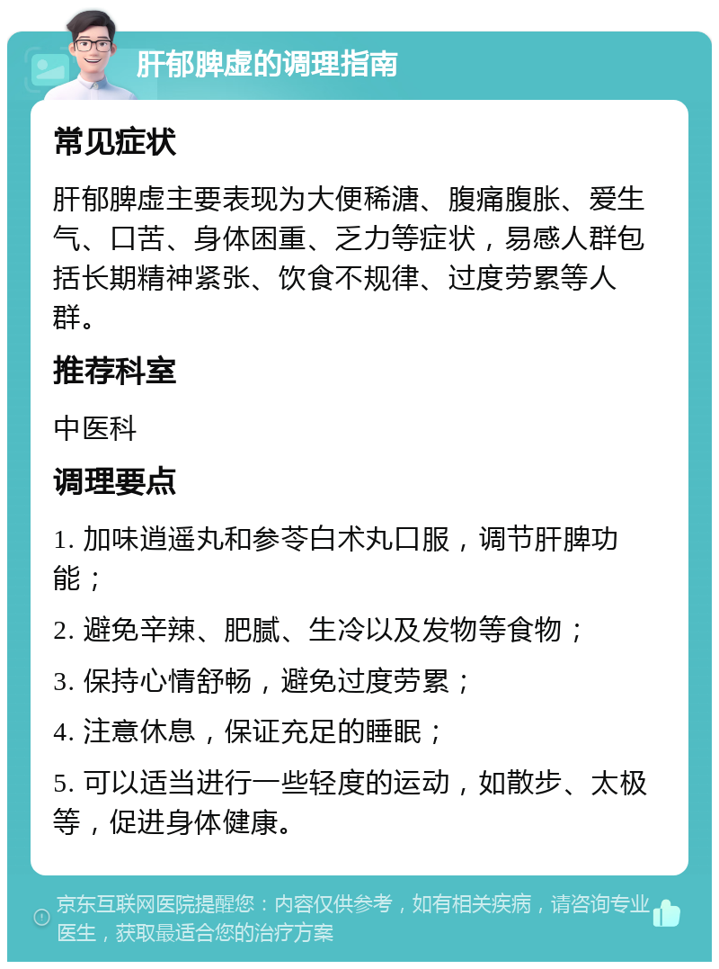 肝郁脾虚的调理指南 常见症状 肝郁脾虚主要表现为大便稀溏、腹痛腹胀、爱生气、口苦、身体困重、乏力等症状，易感人群包括长期精神紧张、饮食不规律、过度劳累等人群。 推荐科室 中医科 调理要点 1. 加味逍遥丸和参苓白术丸口服，调节肝脾功能； 2. 避免辛辣、肥腻、生冷以及发物等食物； 3. 保持心情舒畅，避免过度劳累； 4. 注意休息，保证充足的睡眠； 5. 可以适当进行一些轻度的运动，如散步、太极等，促进身体健康。