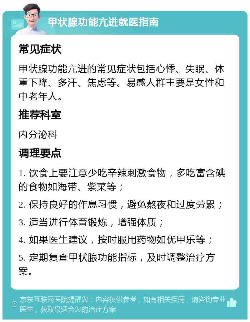 甲状腺功能亢进就医指南 常见症状 甲状腺功能亢进的常见症状包括心悸、失眠、体重下降、多汗、焦虑等。易感人群主要是女性和中老年人。 推荐科室 内分泌科 调理要点 1. 饮食上要注意少吃辛辣刺激食物，多吃富含碘的食物如海带、紫菜等； 2. 保持良好的作息习惯，避免熬夜和过度劳累； 3. 适当进行体育锻炼，增强体质； 4. 如果医生建议，按时服用药物如优甲乐等； 5. 定期复查甲状腺功能指标，及时调整治疗方案。