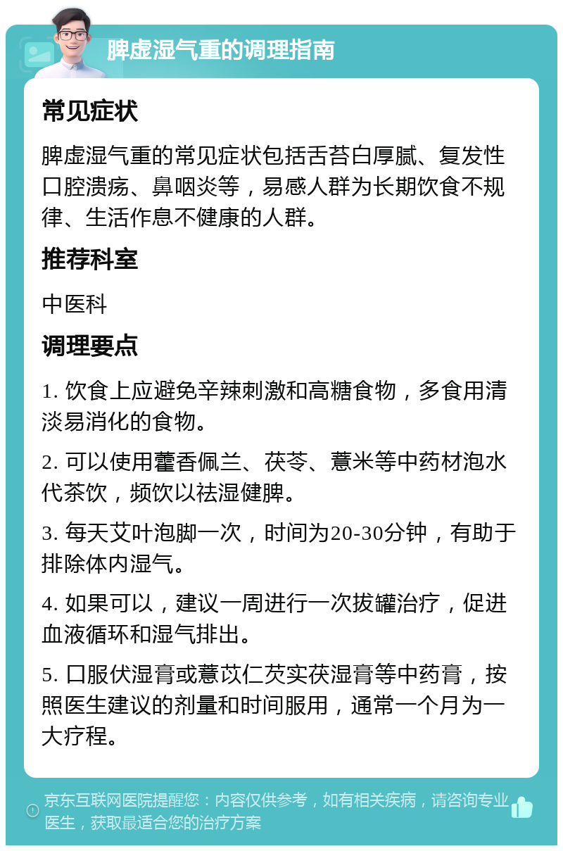 脾虚湿气重的调理指南 常见症状 脾虚湿气重的常见症状包括舌苔白厚腻、复发性口腔溃疡、鼻咽炎等，易感人群为长期饮食不规律、生活作息不健康的人群。 推荐科室 中医科 调理要点 1. 饮食上应避免辛辣刺激和高糖食物，多食用清淡易消化的食物。 2. 可以使用藿香佩兰、茯苓、薏米等中药材泡水代茶饮，频饮以祛湿健脾。 3. 每天艾叶泡脚一次，时间为20-30分钟，有助于排除体内湿气。 4. 如果可以，建议一周进行一次拔罐治疗，促进血液循环和湿气排出。 5. 口服伏湿膏或薏苡仁芡实茯湿膏等中药膏，按照医生建议的剂量和时间服用，通常一个月为一大疗程。