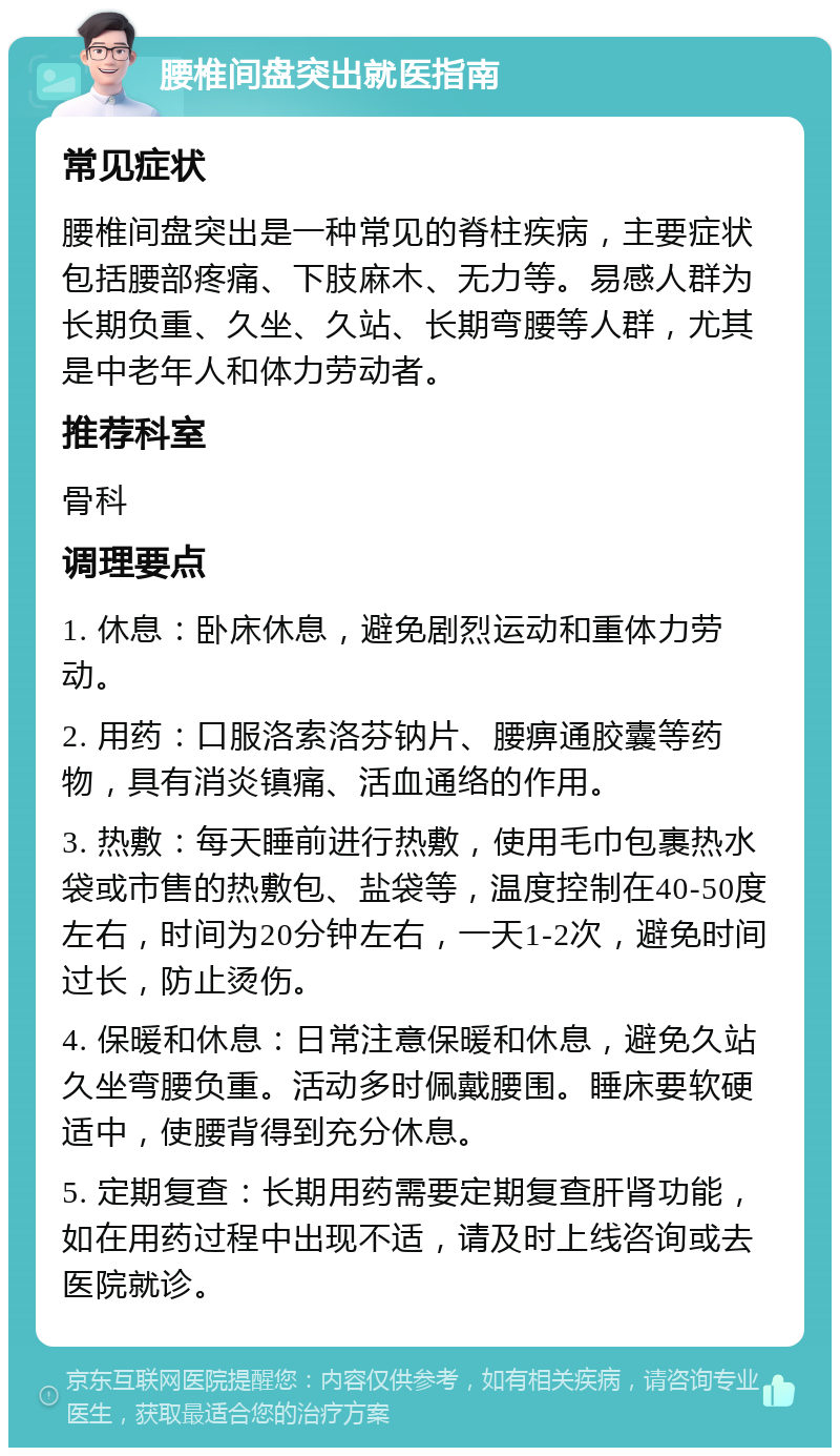 腰椎间盘突出就医指南 常见症状 腰椎间盘突出是一种常见的脊柱疾病，主要症状包括腰部疼痛、下肢麻木、无力等。易感人群为长期负重、久坐、久站、长期弯腰等人群，尤其是中老年人和体力劳动者。 推荐科室 骨科 调理要点 1. 休息：卧床休息，避免剧烈运动和重体力劳动。 2. 用药：口服洛索洛芬钠片、腰痹通胶囊等药物，具有消炎镇痛、活血通络的作用。 3. 热敷：每天睡前进行热敷，使用毛巾包裹热水袋或市售的热敷包、盐袋等，温度控制在40-50度左右，时间为20分钟左右，一天1-2次，避免时间过长，防止烫伤。 4. 保暖和休息：日常注意保暖和休息，避免久站久坐弯腰负重。活动多时佩戴腰围。睡床要软硬适中，使腰背得到充分休息。 5. 定期复查：长期用药需要定期复查肝肾功能，如在用药过程中出现不适，请及时上线咨询或去医院就诊。